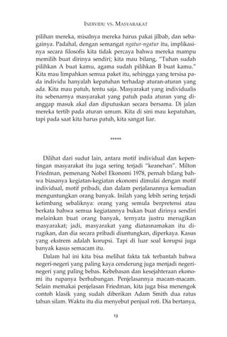 INDIVIDU VS. MASYARAKAT 
pilihan mereka, misalnya mereka harus pakai jilbab, dan seba-gainya. 
Padahal, dengan semangat ngatur-ngatur itu, implikasi-nya 
secara filosofis kita tidak percaya bahwa mereka mampu 
memilih buat dirinya sendiri; kita mau bilang, “Tuhan sudah 
pilihkan A buat kamu, agama sudah pilihkan B buat kamu.” 
Kita mau limpahkan semua paket itu, sehingga yang tersisa pa-da 
individu hanyalah kepatuhan terhadap aturan-aturan yang 
ada. Kita mau patuh, tentu saja. Masyarakat yang individualis 
itu sebenarnya masyarakat yang patuh pada aturan yang di-anggap 
masuk akal dan diputuskan secara bersama. Di jalan 
mereka tertib pada aturan umum. Kita di sini mau kepatuhan, 
tapi pada saat kita harus patuh, kita sangat liar. 
***** 
Dilihat dari sudut lain, antara motif individual dan kepen-tingan 
masyarakat itu juga sering terjadi “keanehan”. Milton 
Friedman, pemenang Nobel Ekonomi 1978, pernah bilang bah-wa 
biasanya kegiatan-kegiatan ekonomi dimulai dengan motif 
individual, motif pribadi, dan dalam perjalanannya kemudian 
menguntungkan orang banyak. Inilah yang lebih sering terjadi 
ketimbang sebaliknya: orang yang semula berpretensi atau 
berkata bahwa semua kegiatannya bukan buat dirinya sendiri 
melainkan buat orang banyak, ternyata justru merugikan 
masyarakat; jadi, masyarakat yang diatasnamakan itu di-rugikan, 
dan dia secara pribadi diuntungkan, diperkaya. Kasus 
yang ekstrem adalah korupsi. Tapi di luar soal korupsi juga 
banyak kasus semacam itu. 
Dalam hal ini kita bisa melihat fakta tak terbantah bahwa 
negeri-negeri yang paling kaya cenderung juga menjadi negeri-negeri 
yang paling bebas. Kebebasan dan kesejahteraan ekono-mi 
itu rupanya berhubungan. Penjelasannya macam-macam. 
Selain memakai penjelasan Friedman, kita juga bisa menengok 
contoh klasik yang sudah diberikan Adam Smith dua ratus 
tahun silam. Waktu itu dia menyebut penjual roti. Dia bertanya, 
19 
 