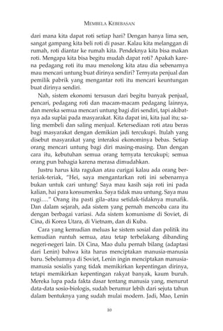 MEMBELA KEBEBASAN 
dari mana kita dapat roti setiap hari? Dengan hanya lima sen, 
sangat gampang kita beli roti di pasar. Kalau kita melanggan di 
rumah, roti diantar ke rumah kita. Pendeknya kita bisa makan 
roti. Mengapa kita bisa begitu mudah dapat roti? Apakah kare-na 
pedagang roti itu mau menolong kita atau dia sebenarnya 
mau mencari untung buat dirinya sendiri? Ternyata penjual dan 
pemilik pabrik yang mengantar roti itu mencari keuntungan 
buat dirinya sendiri. 
Nah, sistem ekonomi tersusun dari begitu banyak penjual, 
pencari, pedagang roti dan macam-macam pedagang lainnya, 
dan mereka semua mencari untung bagi diri sendiri, tapi akibat-nya 
ada suplai pada masyarakat. Kita dapat ini, kita jual itu; sa-ling 
membeli dan saling menjual. Ketersediaan roti atau beras 
bagi masyarakat dengan demikian jadi tercukupi. Itulah yang 
disebut masyarakat yang interaksi ekonominya bebas. Setiap 
orang mencari untung bagi diri masing-masing. Dan dengan 
cara itu, kebutuhan semua orang ternyata tercukupi; semua 
orang pun bahagia karena merasa dimudahkan. 
Justru harus kita ragukan atau curigai kalau ada orang ber-teriak- 
teriak, “Hei, saya mengantarkan roti ini sebenarnya 
bukan untuk cari untung! Saya mau kasih saja roti ini pada 
kalian, hai para konsumenku. Saya tidak mau untung. Saya mau 
rugi….” Orang itu pasti gila—atau setidak-tidaknya munafik. 
Dan dalam sejarah, ada sistem yang pernah mencoba cara itu 
dengan berbagai variasi. Ada sistem komunisme di Soviet, di 
Cina, di Korea Utara, di Vietnam, dan di Kuba. 
Cara yang kemudian meluas ke sistem sosial dan politik itu 
kemudian runtuh semua, atau tetap terbelakang dibanding 
negeri-negeri lain. Di Cina, Mao dulu pernah bilang (adaptasi 
dari Lenin) bahwa kita harus menciptakan manusia-manusia 
baru. Sebelumnya di Soviet, Lenin ingin menciptakan manusia-manusia 
sosialis yang tidak memikirkan kepentingan dirinya, 
tetapi memikirkan kepentingan rakyat banyak, kaum buruh. 
Mereka lupa pada fakta dasar tentang manusia yang, menurut 
data-data sosio-biologis, sudah berumur lebih dari sejuta tahun 
dalam bentuknya yang sudah mulai modern. Jadi, Mao, Lenin 
20 
 