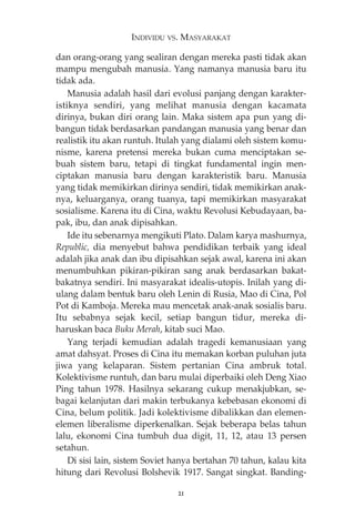 INDIVIDU VS. MASYARAKAT 
dan orang-orang yang sealiran dengan mereka pasti tidak akan 
mampu mengubah manusia. Yang namanya manusia baru itu 
tidak ada. 
Manusia adalah hasil dari evolusi panjang dengan karakter-istiknya 
sendiri, yang melihat manusia dengan kacamata 
dirinya, bukan diri orang lain. Maka sistem apa pun yang di-bangun 
tidak berdasarkan pandangan manusia yang benar dan 
realistik itu akan runtuh. Itulah yang dialami oleh sistem komu-nisme, 
karena pretensi mereka bukan cuma menciptakan se-buah 
sistem baru, tetapi di tingkat fundamental ingin men-ciptakan 
manusia baru dengan karakteristik baru. Manusia 
yang tidak memikirkan dirinya sendiri, tidak memikirkan anak-nya, 
keluarganya, orang tuanya, tapi memikirkan masyarakat 
sosialisme. Karena itu di Cina, waktu Revolusi Kebudayaan, ba-pak, 
ibu, dan anak dipisahkan. 
Ide itu sebenarnya mengikuti Plato. Dalam karya mashurnya, 
Republic, dia menyebut bahwa pendidikan terbaik yang ideal 
adalah jika anak dan ibu dipisahkan sejak awal, karena ini akan 
menumbuhkan pikiran-pikiran sang anak berdasarkan bakat-bakatnya 
sendiri. Ini masyarakat idealis-utopis. Inilah yang di-ulang 
dalam bentuk baru oleh Lenin di Rusia, Mao di Cina, Pol 
Pot di Kamboja. Mereka mau mencetak anak-anak sosialis baru. 
Itu sebabnya sejak kecil, setiap bangun tidur, mereka di-haruskan 
baca Buku Merah, kitab suci Mao. 
Yang terjadi kemudian adalah tragedi kemanusiaan yang 
amat dahsyat. Proses di Cina itu memakan korban puluhan juta 
jiwa yang kelaparan. Sistem pertanian Cina ambruk total. 
Kolektivisme runtuh, dan baru mulai diperbaiki oleh Deng Xiao 
Ping tahun 1978. Hasilnya sekarang cukup menakjubkan, se-bagai 
kelanjutan dari makin terbukanya kebebasan ekonomi di 
Cina, belum politik. Jadi kolektivisme dibalikkan dan elemen-elemen 
liberalisme diperkenalkan. Sejak beberapa belas tahun 
lalu, ekonomi Cina tumbuh dua digit, 11, 12, atau 13 persen 
setahun. 
Di sisi lain, sistem Soviet hanya bertahan 70 tahun, kalau kita 
hitung dari Revolusi Bolshevik 1917. Sangat singkat. Banding- 
21 
 