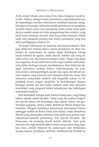 INDIVIDU VS. MASYARAKAT 
Arab, orang Yahudi, atau orang Cina, kalau harganya cocok ki-ta 
beli. Artinya, sebagai sistem, pertukaran yang didasarkan pa-da 
kepentingan tersebut sebenarnya membuat manusia meng-hilangkan 
prasangka. Jadi kalau model pertukaran ini menjelma 
menjadi sistem sosial, atau menopang sistem sosial, maka pada 
dirinya sendiri sistem ini tidak mengandung bias prejudice, yang 
telah turun temurun diwarisi oleh masyarakat manusia. Itulah 
salah satu pengaruh penting dari sistem pertukaran yang kita 
sebut perdagangan modern ini. 
Di dalam kehidupan ini memang ada banyak elemen. Kita 
juga tidak bisa berkata bahwa sistem pertukaran ini akan me-rembes 
ke mana-mana, ke semua aspek kehidupan. Orang 
masih kembali ke agama, etnik, daerah, bahkan ada yang di-sebut 
nation state. Ini semua bercampur aduk. Tetapi yang ingin 
saya tegaskan di sini ialah bahwa kita ingin melihat individual-isme 
dalam berbagai macam manifestasinya. Kita tidak bisa de-ngan 
sederhana berkata bahwa individualisme itu anti-masyarakat, 
anti-kepentingan umum atau egois. Ini sebuah pa-ham 
modern yang menurut saya menjadi salah satu dasar dari 
suksesnya masyarakat modern. Jadi janganlah paham ini di-pandang 
secara sangat simplistis. Ia berhubungan dengan 
berbagai macam hal dan justru menjadi salah satu kekuatan 
konstruktif yang progresif dalam kebudayaan dan kehidupan 
masyarakat modern. 
Kita kemudian teringat pada Francis Fukuyama, yang bilang 
bahwa sejarah sudah berakhir. Tentu yang dia maksud bukan-lah 
sejarah dalam arti kronologis, tapi sejarah dalam arti per-tarungan 
gagasan, antara sistem demokrasi liberal dengan ko-munisme. 
Dengan runtuhnya komunisme (sisa-sisanya hanya 
tertinggal sedikit di Korea Utara atau Kuba), maka demokrasi 
liberal—yang merupakan abstraksi atau perluasan paham indi-vidualisme— 
menjadi pemenang, dan sejarah berakhir. Ide 
Fukuyama ini memang masih terlalu abstrak. Tapi pada 
dasarnya dia ingin berkata bahwa sistem masyarakat yang ingin 
kita buat, setelah berputar ke mana-mana dan melakukan 
macam-macam percobaan, akhirnya membuat kita kembali ke 
23 
 