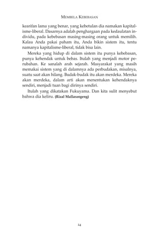 MEMBELA KEBEBASAN 
kearifan lama yang benar, yang kebetulan dia namakan kapital-isme- 
liberal. Dasarnya adalah penghargaan pada kedaulatan in-dividu, 
pada kebebasan masing-masing orang untuk memilih. 
Kalau Anda pakai paham itu, Anda bikin sistem itu, tentu 
namanya kapitalisme-liberal, tidak bisa lain. 
Mereka yang hidup di dalam sistem itu punya kebebasan, 
punya kehendak untuk bebas. Itulah yang menjadi motor pe-rubahan. 
Ke sanalah arah sejarah. Masyarakat yang masih 
memakai sistem yang di dalamnya ada perbudakan, misalnya, 
suatu saat akan hilang. Budak-budak itu akan merdeka. Mereka 
akan merdeka, dalam arti akan menentukan kehendaknya 
sendiri, menjadi tuan bagi dirinya sendiri. 
Itulah yang dikatakan Fukuyama. Dan kita sulit menyebut 
bahwa dia keliru. (Rizal Mallarangeng) 
24 
 