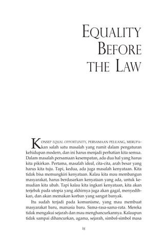 EQUALITY 
BEFORE 
THE LAW 
KONSEP EQUAL OPPORTUNITY, PERSAMAAN PELUANG, MERUPA-kan 
salah satu masalah yang rumit dalam pengaturan 
kehidupan modern, dan ini harus menjadi perhatian kita semua. 
Dalam masalah persamaan kesempatan, ada dua hal yang harus 
kita pikirkan. Pertama, masalah ideal, cita-cita, arah besar yang 
harus kita tuju. Tapi, kedua, ada juga masalah kenyataan. Kita 
tidak bisa memungkiri kenyataan. Kalau kita mau membangun 
masyarakat, harus berdasarkan kenyataan yang ada, untuk ke-mudian 
kita ubah. Tapi kalau kita ingkari kenyataan, kita akan 
terjebak pada utopia yang akhirnya juga akan gagal, menyedih-kan, 
dan akan memakan korban yang sangat banyak. 
Itu sudah terjadi pada komunisme, yang mau membuat 
masyarakat baru, manusia baru. Sama-rasa-sama-rata. Mereka 
tidak mengakui sejarah dan mau menghancurkannya. Kalaupun 
tidak sampai dihancurkan, agama, sejarah, simbol-simbol masa 
25 
 