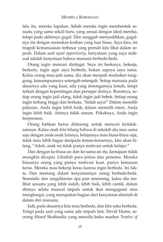 MEMBELA KEBEBASAN 
lalu itu, mereka lupakan. Sebab mereka ingin membentuk se-suatu 
yang sama sekali baru, yang sesuai dengan ideal mereka, 
tetapi pada akhirnya gagal. Dan sungguh menyedihkan, gagal-nya 
itu dengan memakan korban yang luar biasa. Saya kira, ini 
tragedi kemanusiaan terbesar yang pernah kita lihat dalam se-jarah. 
Dalam soal equal opportunity, kenyataan yang saya mak-sud 
adalah kenyataan bahwa manusia berbeda-beda. 
Orang ingin mencari distingsi. Saya ini berkarya, bekerja, 
berkarir, ingin agar saya berbeda, bukan supaya saya sama. 
Kalau orang mau jadi sama, dia akan menjadi medioker—tang-gung, 
kemampuannya setengah-setengah. Setiap manusia pada 
dasarnya ada yang kuat, ada yang dorongannya lemah, tetapi 
terkait dengan kepentingan dan persepsi dirinya. Ibaratnya, se-tiap 
orang ingin jadi elang, tidak ingin jadi bebek. Setiap orang 
ingin terbang tinggi dan berkata, “Inilah saya!” Dalam memilih 
pakaian, Anda ingin lebih baik; dalam memilih isteri, Anda 
ingin lebih baik. Artinya tidak umum. Pokoknya, Anda ingin 
berprestasi. 
Orang bahkan harus didorong untuk mencari ketidak-samaan. 
Kalau anak kita bilang bahwa di sekolah dia mau sama 
saja dengan anak-anak lainnya, belajarnya mau biasa-biasa saja, 
tidak mau lebih bagus daripada teman-temannya, kita akan bi-lang, 
“Aduh, anak ini tidak punya motivasi untuk belajar.” 
Dan dengan ke-biasa-an dan ke-sama-an itu, kemajuan tidak 
mungkin dicapai. Lihatlah para jenius dan penemu. Mereka 
biasanya orang yang punya motivasi kuat, punya kemauan 
keras. Mereka mau bekerja keras karena ingin berbeda. Ini fak-ta. 
Dan memang dalam kenyataannya orang berbeda-beda. 
Sesosialis dan seegalitarian apa pun seseorang, kalau dia me-lihat 
sesuatu yang lebih indah, lebih baik, lebih cantik, dalam 
dirinya selalu muncul impuls untuk ikut mengagumi atau 
menghargai, yang merupakan bagian dari kenyataan alamiah di 
dalam diri manusia. 
Jadi, pada dasarnya kita mau berbeda, dan kita suka berbeda. 
Tetapi pada saat yang sama ada impuls lain. David Hume, se-orang 
filosof Skotlandia yang menulis buku mashur Treatise of 
26 
 