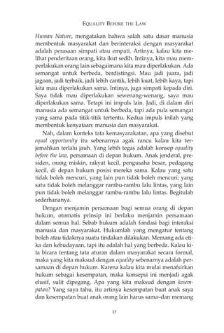 EQUALITY BEFORE THE LAW 
Human Nature, mengatakan bahwa salah satu dasar manusia 
membentuk masyarakat dan berinteraksi dengan masyarakat 
adalah perasaan simpati atau empati. Artinya, kalau kita me-lihat 
penderitaan orang, kita ikut sedih. Intinya, kita mau mem-perlakukan 
orang lain sebagaimana kita mau diperlakukan. Ada 
semangat untuk berbeda, berdistingsi. Mau jadi juara, jadi 
jagoan, jadi terbaik, jadi lebih cantik, lebih kuat, lebih kaya, tapi 
kita mau diperlakukan sama. Intinya, juga simpati kepada diri. 
Saya tidak mau diperlakukan sewenang-wenang, saya mau 
diperlakukan sama. Tetapi ini impuls lain. Jadi, di dalam diri 
manusia ada semangat untuk berbeda, tapi ada pula semangat 
yang sama pada titik-titik tertentu. Kedua impuls inilah yang 
membentuk kenyataan: manusia dan masyarakat. 
Nah, dalam konteks tata kemasyarakatan, apa yang disebut 
equal opportunity itu sebenarnya agak rancu kalau kita ter-jemahkan 
terlalu jauh. Yang lebih tegas adalah konsep equality 
before the law, persamaan di depan hukum. Anak jenderal, pre-siden, 
orang miskin, rakyat kecil, pengusaha besar, pedagang 
kecil, di depan hukum posisi mereka sama. Kalau yang satu 
tidak boleh mencuri, yang lain pun tidak boleh mencuri; yang 
satu tidak boleh melanggar rambu-rambu lalu lintas, yang lain 
pun tidak boleh melanggar rambu-rambu lalu lintas. Begitulah 
sederhananya. 
Dengan menjamin persamaan bagi semua orang di depan 
hukum, otomatis prinsip ini berlaku menjamin persamaan 
dalam semua hal. Sebab hukum adalah fondasi bagi interaksi 
manusia dan masyarakat. Hukumlah yang mengatur tentang 
boleh atau tidaknya suatu tindakan dilakukan. Memang ada eti-ka 
dan kebudayaan, tapi itu adalah hal yang berbeda. Kalau ki-ta 
bicara tentang tata aturan dalam masyarakat secara formal, 
maka yang kita maksud dengan equality sebenarnya adalah per-samaan 
di depan hukum. Karena kalau kita mulai menafsirkan 
hukum sebagai kesempatan, maka konsepsi ini menjadi agak 
elusif, sulit dipegang. Apa yang kita maksud dengan kesem-patan? 
Yang saya tahu, itu artinya kesempatan buat anak saya 
dan kesempatan buat anak orang lain harus sama—dan memang 
27 
 
