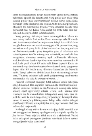 MEMBELA KEBEBASAN 
sama di depan hukum. Tetapi kesempatan untuk mendapatkan 
pekerjaan, apakah itu berarti anak yang pintar dan anak yang 
kurang pintar mau dipersamakan? Tesnya harus sama-sama 
menang? Tentu saja harus ada tes jika Anda melamar pekerjaan. 
Misalnya tes matematika. Pelamar yang diterima adalah yang 
mendapat nilai 8,5. Kalau Anda dapat 8,2, tentu tidak bisa ma-suk. 
Jadi basisnya adalah ketidaksamaan. 
Yang penting, sistemnya harus memungkinkan bahwa se-mua 
orang berhak ikut tes itu. Dasar utamanya ada di konsti-tusi. 
Anda memperlakukan saya sama, tetapi Anda tidak bisa 
menghukum atau menuntut seorang pemilik perusahaan yang 
menerima anak yang lebih pintar berdasarkan tes yang univer-sal. 
Dalam masyarakat yang kompleks, yang di dalamnya ada 
potensi-potensi konflik antaragama, antaretnik, warna kulit dan 
sebagainya, situasinya memang agak problematis. Misalnya, 
anak kulit hitam dan kulit putih sama-sama dites matematika. Si 
anak kulit putih dapat 8,5, anak kulit hitam dapat 8. Kalau tes 
matematikanya berdasarkan standar universal, tentu yang men-dapat 
nilai 8,5 itulah yang diterima—kebetulan dia berkulit 
putih. Tetapi beberapa aktivis kaum kulit hitam mungkin ber-kata, 
“Ya, tentu saja anak kulit putih yang menang, sebab tesnya 
matematika, sih, coba kalau tesnya basket….” 
Padahal tes basket mungkin tidak relevan untuk pekerjaan 
yang dimaksud. Dan argumen semacam itu membuat ukuran-ukuran 
universal menjadi sia-sia. Maka saya kurang suka kalau 
konsep equal opportunity ditarik terlalu jauh, karena sifat 
elusifnya itu. Ia menimbulkan interpretasi yang licin, bisa di-tarik 
ke sana ke mari, tergantung kepentingan kelompok atau 
tujuan tertentu yang kita inginkan. Tetapi kalau disebut sebagai 
equality before the law, konsep ini jelas, artinya persamaan di depan 
hukum. Ini harga mati. 
Kadang-kadang aktivis kaum wanita juga lebih memilih un-tuk 
menggunakan konsep equal opportunity daripada equality be-fore 
the law. Tentu saja kita tidak mau ada diskriminasi. Tetapi 
tidak cukupkah penegasan jaminan konstitusi bahwa semua 
orang dijamin bebas dan sama? 
28 
 
