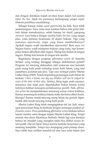 EQUALITY BEFORE THE LAW 
dan dengan demikian terjadi revolusi besar dalam hal equality 
before the law. Sejak itu prosesnya berlangsung sangat cepat. 
Hukum positifnya mendukung. 
Sebagai konsep sosial, equal opportunity itu baik. Saya tidak 
menentangnya. Saya cuma mau katakan bahwa kita perlu hati-hati 
dalam memaknainya, sebab konsep ini elusif, gampang 
merucut. Lain halnya dengan equality before the law, yang sangat 
jelas, yaitu jaminan kesetaraan di depan hukum. Tapi yang 
namanya opportunity, siapa yang harus memberikannya? 
Apakah negara wajib memberikan opportunity? Buat saya: no! 
Negara hanya wajib menjamin hukum yang sama, tapi kesem-patan 
bukan diberikan oleh negara. Hidup kita bukan di tangan 
negara. Hidup kita berada di tangan kita sendiri. 
Bagaimana dengan program affirmative action di Amerika 
Serikat, yang kadang dianggap sebagai diskriminasi positif? 
Program ini memang didasarkan oleh semacam rasa bersalah 
pada orang kulit putih terhadap kaum kulit hitam, yang kini 
jumlahnya puluhan juta jiwa. Tapi saya teringat pidato Martin 
Luther King (1969). Tokoh terpenting perjuangan kulit hitam itu 
berkata: I have a dream, one day my children will not be judged be-cause 
of the color of their skin. Artinya, King ingin anak-cucunya, 
temannya dan siapa pun, diperlakukan bukan karena warna 
kulitnya—bahkan kalaupun perlakuannya positif. Nah, affirma-tive 
action itu memperlakukan seseorang sesuai warna kulitnya. 
Karena seseorang itu kulitnya hitam, maka dia harus diberi kuota. 
Kenapa? Karena nenek-moyang orang hitam itu pernah diper-budak 
oleh nenek-moyang orang kulit putih. 
Martin Luther King tidak menginginkan hal itu. Jadi, sema-ngat 
pernyataan King itu berbeda dengan semangat pemberi af-firmative 
action. Para pendukung affirmative action berkata bahwa 
tujuan mereka sama dengan tujuan Martin Luther King. Tetapi 
metode dan dasar filsafatnya berbeda. Sekali lagi saya katakan 
bahwa ini masalah yang mungkin tidak bisa dilihat secara hi-tam- 
putih. Hal ini benar hanya karena konteks kenyataan yang 
memang kompleks. Tetapi saya berpegang pada prinsip dasar. 
Saya tidak mau melihat masalah ini dari kaca mata hitam dan 
31 
 