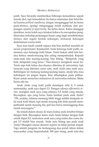 MEMBELA KEBEBASAN 
putih. Saya bersedia memberikan beberapa kemudahan sejauh 
masuk akal, tapi kemudahan itu hanya sementara dan betul-be-tul 
karena political expediency. Jangan menganggap hal itu benar 
pada-dirinya, apalagi menganggap itulah mahkota dari per-juangan 
equality of opportunity. Itu keliru besar. Kalau dianggap 
demikian, tentu boleh saya katakan bahwa itu merupakan peng-khianatan 
terhadap perjuangan kaum yang ingin membebaskan 
dirinya dari segala bentuk kekangan, termasuk kekangan 
diskriminasi warna kulit. 
Saya mau kasih contoh supaya kita bisa melihat masalah ini 
secara proporsional. Katakanlah Anda keluarga kulit putih, se-mentara 
saya keluarga kulit hitam. Tentu bukan salah kita ber-dua 
bahwa nenek-moyang kita saling memperbudak. Kepada 
anak-anak kita masing-masing, kita bilang, “Belajarlah yang 
baik, belajarlah yang keras.” Dua-duanya mengikuti saran itu. 
Tentu saja baik kalau dua-duanya diterima di universitas, tapi 
ternyata yang diterima cuma satu, anak Anda atau anak saya. 
Kehidupan ini memang kadang-kadang kejam, meski kita mau 
kehidupan ini jangan kejam. Kita dihadapkan pada pilihan. 
Kursi untuk menerima mahasiswa di universitas terbatas. Maka 
harus ada tes. 
Anak Anda yang kulit putih mendapat nilai 8, 5 untuk 
matematika, anak saya dapat 5,5. Dengan adanya affirmative ac-tion, 
mungkin anak saya yang nilainya 5,5 itulah yang masuk. 
Bayangkan, apa yang harus Anda katakan pada anak Anda? 
“Oh, anakku, nilaimu memang lebih tinggi sedikit daripada ni-lai 
anak kulit hitam, tapi nenek moyang kita dulu pernah mem-perbudak 
nenek moyang dia, jadi kau harus menanggung dosa 
nenek moyangmu.” 
Itu terjadi dalam situasi di mana kedua anak tersebut belajar 
dengan baik. Bayangkan kalau anak Anda belajar dengan baik 
untuk dapat 8,5, sementara anak saya yang malas dan cuma da-pat 
5,5 malah bisa masuk. Anda mau bilang apa pada anak 
Anda? Mungkin situasi ekstrem seperti ini tidak pernah terjadi. 
Tapi setelah program itu berlangsung dua puluh tahun dalam 
masyarakat yang berpenduduk 300 juta orang, pasti satu-dua 
32 
 