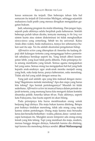 EQUALITY BEFORE THE LAW 
kasus semacam itu terjadi. Dan beberapa tahun lalu hal 
semacam itu terjadi di Universitas Michigan, sehingga sejumlah 
mahasiswa kulit putih yang merasa dirugikan mengajukan gu-gatan 
hukum. 
Jadi, sekarang program itu mulai ditantang. Dan jangan lupa, 
sejarah pada akhirnya selalu berpihak pada kebenaran. Setelah 
beberapa puluh tahun dicoba, ternyata memang in the long run 
sistem kuota atau sistem diskriminasi ini tidak menghasilkan 
siswa-siswa yang cemerlang. Sebab tes itu universal. Kalau 
Anda dites waktu Anda mahasiswa, tesnya kan sebenarnya bu-kan 
saat itu saja. Tes itu adalah akumulasi pengalaman hidup. 
Affirmative action yang diterapkan di Amerika itu kadang di-puji 
oleh kalangan tertentu yang menganggap bahwa pemerin-tah 
sebaiknya bersikap seperti itu. Yang lemah diberi kesem-patan 
lebih, yang kuat tidak perlu dibantu. Pada prinsipnya ki-ta 
senang membantu yang lemah. Semua agama mengajarkan 
hal yang sama. Semua orang tua mengajarkan hal-hal yang baik 
kepada anak-anaknya: agar anak-anak mereka menjadi orang 
yang baik, suka kerja keras, punya keberanian, suka menolong. 
Tidak ada hal yang salah dengan semua itu. 
Yang jadi soal adalah: apa yang kita maksud dengan meno-long? 
Bagaimana metode menolong? Apa dan siapa yang harus 
kita tolong? Apa bentuk pertolongannya? Masalah ini tidak 
sederhana. Affirmative action ini muncul hanya dalam periode se-jarah 
tertentu, yang memang harus kita mengerti dalam konteks 
dinamika politik Amerika tahun 60-an. Pada akhirnya, seperti 
kata Fukuyama, fase kuota seperti ini akan hilang. 
Pada prinsipnya kita harus membiasakan orang untuk 
berjuang bagi dirinya. Dia maju bukan karena ditolong. Betapa 
pun baiknya tindakan menolong, tidak ada orang yang maju 
karena sistem pertolongan. Orang maju karena mau berusaha 
keras dan bersedia berkorban–waktu, pikiran, dana–untuk men-capai 
kemajuan itu. Mungkin secara temporer ada orang-orang 
lemah yang kita tolong. Tapi yang membuat dia maju, modern, 
merasa bangga dengan dirinya, bukanlah karena dia ditolong, 
tapi karena dia menolong dirinya sendiri. (Rizal Mallarangeng) 
33 
 