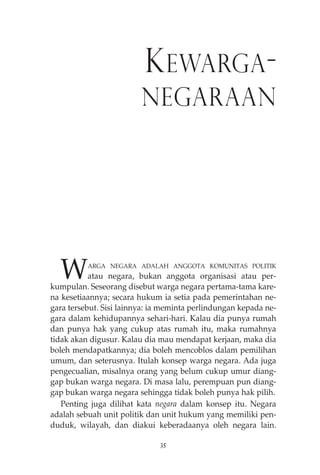 KEWARGA-NEGARAAN 
WARGA NEGARA ADALAH ANGGOTA KOMUNITAS POLITIK 
atau negara, bukan anggota organisasi atau per-kumpulan. 
Seseorang disebut warga negara pertama-tama kare-na 
kesetiaannya; secara hukum ia setia pada pemerintahan ne-gara 
tersebut. Sisi lainnya: ia meminta perlindungan kepada ne-gara 
dalam kehidupannya sehari-hari. Kalau dia punya rumah 
dan punya hak yang cukup atas rumah itu, maka rumahnya 
tidak akan digusur. Kalau dia mau mendapat kerjaan, maka dia 
boleh mendapatkannya; dia boleh mencoblos dalam pemilihan 
umum, dan seterusnya. Itulah konsep warga negara. Ada juga 
pengecualian, misalnya orang yang belum cukup umur diang-gap 
bukan warga negara. Di masa lalu, perempuan pun diang-gap 
bukan warga negara sehingga tidak boleh punya hak pilih. 
Penting juga dilihat kata negara dalam konsep itu. Negara 
adalah sebuah unit politik dan unit hukum yang memiliki pen-duduk, 
wilayah, dan diakui keberadaanya oleh negara lain. 
35 
 