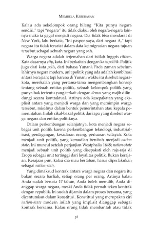 MEMBELA KEBEBASAN 
Kalau ada sekelompok orang bilang “Kita punya negara 
sendiri,” tapi “negara” itu tidak diakui oleh negara-negara lain-nya 
maka ia gagal menjadi negara. Dia tidak bisa mendarat di 
New York, lalu berkata, “Ini paspor saya, dari negara A,” tapi 
negara itu tidak tercatat dalam data keimigrasian negara tujuan 
tersebut sebagai sebuah negara yang sah. 
Warga negara adalah terjemahan dari istilah Inggris citizen. 
Kata dasarnya city, kota. Ini berkaitan dengan kata politik. Politik 
juga dari kata polis, dari bahasa Yunani. Pada zaman sebelum 
lahirnya negara modern, unit politik yang ada adalah kombinasi 
antara kerajaan; tapi karena di Yunani waktu itu disebut negara-kota, 
merekalah yang pertama-tama mengembangkan konsep 
tentang sebuah entitas politik, sebuah kelompok politik yang 
punya hak tertentu yang terkait dengan demos yang wajib dilin-dungi 
secara kontraktual. Artinya ada kesepakatan yang eks-plisit 
antara yang menjadi warga dan yang memimpin warga 
tersebut, misalnya dalam bentuk pemerintahan atau kepala pe-merintahan. 
Inilah cikal-bakal politik dari apa yang disebut war-ga 
negara dan entitas politiknya. 
Dalam perkembangan selanjutnya, kota menjadi negara se-bagai 
unit politik karena perkembangan teknologi, industrial-isasi, 
perdagangan, kesadaran orang, perluasan wilayah. Kota 
menjadi unit politik, yang kemudian berubah menjadi nation 
state. Ini muncul setelah perjanjian Westphalia 1648; nation-state 
menjadi sebuah unit politik yang disepakati oleh raja-raja di 
Eropa sebagai unit tertinggi dari loyalitas politik. Bukan keraja-an. 
Kerajaan pun, kalau dia mau bertahan, harus diperlakukan 
sebagai nation-state. 
Yang dimaksud kontrak antara warga negara dan negara itu 
bukan secara harfiah, setiap orang per orang. Artinya kalau 
Anda sudah berusia 17 tahun, Anda boleh memilih; Anda di-anggap 
warga negara, meski Anda tidak pernah teken kontrak 
dengan republik. Ini sudah dijamin dalam proses bersama, yang 
dicantumkan dalam konstitusi. Konstitusi yang merupakan ciri 
nation-state modern inilah yang implisit dianggap sebagai 
kontrak bersama. Kalau orang tidak membantah atau tidak 
36 
 