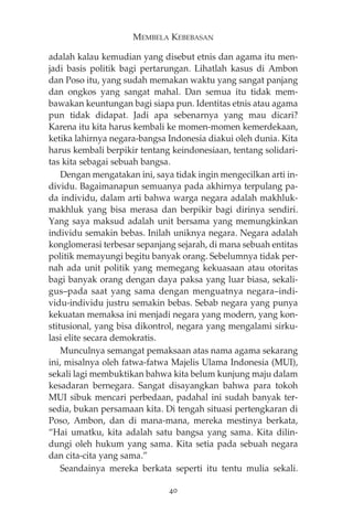 MEMBELA KEBEBASAN 
adalah kalau kemudian yang disebut etnis dan agama itu men-jadi 
basis politik bagi pertarungan. Lihatlah kasus di Ambon 
dan Poso itu, yang sudah memakan waktu yang sangat panjang 
dan ongkos yang sangat mahal. Dan semua itu tidak mem-bawakan 
keuntungan bagi siapa pun. Identitas etnis atau agama 
pun tidak didapat. Jadi apa sebenarnya yang mau dicari? 
Karena itu kita harus kembali ke momen-momen kemerdekaan, 
ketika lahirnya negara-bangsa Indonesia diakui oleh dunia. Kita 
harus kembali berpikir tentang keindonesiaan, tentang solidari-tas 
kita sebagai sebuah bangsa. 
Dengan mengatakan ini, saya tidak ingin mengecilkan arti in-dividu. 
Bagaimanapun semuanya pada akhirnya terpulang pa-da 
individu, dalam arti bahwa warga negara adalah makhluk-makhluk 
yang bisa merasa dan berpikir bagi dirinya sendiri. 
Yang saya maksud adalah unit bersama yang memungkinkan 
individu semakin bebas. Inilah uniknya negara. Negara adalah 
konglomerasi terbesar sepanjang sejarah, di mana sebuah entitas 
politik memayungi begitu banyak orang. Sebelumnya tidak per-nah 
ada unit politik yang memegang kekuasaan atau otoritas 
bagi banyak orang dengan daya paksa yang luar biasa, sekali-gus— 
pada saat yang sama dengan menguatnya negara—indi-vidu- 
individu justru semakin bebas. Sebab negara yang punya 
kekuatan memaksa ini menjadi negara yang modern, yang kon-stitusional, 
yang bisa dikontrol, negara yang mengalami sirku-lasi 
elite secara demokratis. 
Munculnya semangat pemaksaan atas nama agama sekarang 
ini, misalnya oleh fatwa-fatwa Majelis Ulama Indonesia (MUI), 
sekali lagi membuktikan bahwa kita belum kunjung maju dalam 
kesadaran bernegara. Sangat disayangkan bahwa para tokoh 
MUI sibuk mencari perbedaan, padahal ini sudah banyak ter-sedia, 
bukan persamaan kita. Di tengah situasi pertengkaran di 
Poso, Ambon, dan di mana-mana, mereka mestinya berkata, 
“Hai umatku, kita adalah satu bangsa yang sama. Kita dilin-dungi 
oleh hukum yang sama. Kita setia pada sebuah negara 
dan cita-cita yang sama.” 
Seandainya mereka berkata seperti itu tentu mulia sekali. 
40 
 