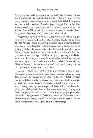 KEWARGANEGARAAN 
Apa yang menjadi tanggung jawab individu kepada Tuhan, 
biarlah menjadi urusan masing-masing. Biarkan saja mereka 
yang percaya pada sebuah cara tertentu; kita tidak bisa paksa 
mereka untuk berubah. Mereka juga bangsa Indonesia. Kita 
harus menghargai mereka seperti kita menghargai diri sendiri. 
Kalau sikap MUI seperti itu, ia menjadi sebuah majelis ulama 
yang ideal. Sayangnya MUI sekarang belum ideal. 
Argumen-argumen skriptural yang mereka tafsirkan dengan 
cara-cara tertentu itu bisa berbahaya. Kalau logika skripturalis 
itu diteruskan, pada ujungnya mereka akan menghadapkan 
atau mempertentangkan antara negara dan agama. Loyalitas 
tertinggi dalam bermasyarakat dan berpolitik adalah negara. 
Bukan agama. Ini harus dijelaskan dulu. Indonesia bukan ne-gara 
agama dan tidak pernah bisa menjadi negara agama. Kalau 
ini dirancukan, agama menjadi negara dan sebaliknya negara 
menjadi agama, ini berbahaya sekali. Sebab Indonesia ini 
Bhineka Tunggal Ika. Ada yang mau ke sana, ada yang mau ke 
sini. Kalau itu dipertajam, hancur kita. 
Dalam sejarah kita, konflik atau pertentangan antara kon-sepsi 
agama dan konsepsi negara sudah berusia cukup panjang 
dan pernah memakan darah dan harta yang tidak sedikit. 
Pemberontakan-pemberontakan yang dilandasi oleh semangat 
seperti ini pernah terjadi. Sebaliknya intoleransi negara ter-hadap 
keragaman agama pun pernah terjadi. Ini berbahaya ba-gi 
kedua belah pihak. Karena itu janganlah mengorek-ngorek 
pertentangan pada tataran itu. Ini aspek yang sangat peka, dan 
kita sudah mengalaminya. Tidak ada gunanya. Tidak membawa 
Indonesia pada kemajuan. Tidak mendekatkan kita pada Tuhan. 
Tidak memperkuat siapa pun. (Rizal Mallarangeng) 
41 
 