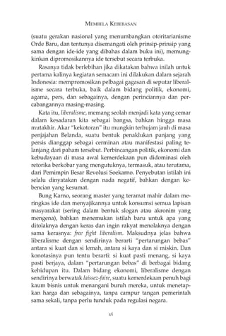 MEMBELA KEBEBASAN 
(suatu gerakan nasional yang menumbangkan otoritarianisme 
Orde Baru, dan tentunya disemangati oleh prinsip-prinsip yang 
sama dengan ide-ide yang dibahas dalam buku ini), memung-kinkan 
dipromosikannya ide tersebut secara terbuka. 
Rasanya tidak berlebihan jika dikatakan bahwa inilah untuk 
pertama kalinya kegiatan semacam ini dilakukan dalam sejarah 
Indonesia: mempromosikan pelbagai gagasan di seputar liberal-isme 
secara terbuka, baik dalam bidang politik, ekonomi, 
agama, pers, dan sebagainya, dengan perinciannya dan per-cabangannya 
masing-masing. 
Kata itu, liberalisme, memang seolah menjadi kata yang cemar 
dalam kesadaran kita sebagai bangsa, bahkan hingga masa 
mutakhir. Akar “kekotoran” itu mungkin terhujam jauh di masa 
penjajahan Belanda, suatu bentuk penaklukan panjang yang 
persis dianggap sebagai cerminan atau manifestasi paling te-lanjang 
dari paham tersebut. Perbincangan politik, ekonomi dan 
kebudayaan di masa awal kemerdekaan pun didominasi oleh 
retorika berkobar yang mengutuknya, termasuk, atau terutama, 
dari Pemimpin Besar Revolusi Soekarno. Penyebutan istilah ini 
selalu dinyatakan dengan nada negatif, bahkan dengan ke-bencian 
yang kesumat. 
Bung Karno, seorang master yang teramat mahir dalam me-ringkas 
ide dan menyajikannya untuk konsumsi semua lapisan 
masyarakat (sering dalam bentuk slogan atau akronim yang 
mengena), bahkan menemukan istilah baru untuk apa yang 
ditolaknya dengan keras dan ingin rakyat menolaknya dengan 
sama kerasnya: free fight liberalism. Maksudnya jelas bahwa 
liberalisme dengan sendirinya berarti “pertarungan bebas” 
antara si kuat dan si lemah, antara si kaya dan si miskin. Dan 
konotasinya pun tentu berarti: si kuat pasti menang, si kaya 
pasti berjaya, dalam “pertarungan bebas” di berbagai bidang 
kehidupan itu. Dalam bidang ekonomi, liberalisme dengan 
sendirinya berwatak laissez-faire, suatu kemerdekaan penuh bagi 
kaum bisnis untuk menangani buruh mereka, untuk menetap-kan 
harga dan sebagainya, tanpa campur tangan pemerintah 
sama sekali, tanpa perlu tunduk pada regulasi negara. 
vi 
 