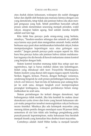 CHECKS AND BALANCES 
atau duduk dalam kekuasaan, walaupun dia sudah dianggap 
luhur dan dipilih oleh berjuta-juta manusia lainnya dengan cara 
yang demokratis, tetap tidak ada jaminan bahwa dia akan men-jadi 
penguasa yang baik. Sebab pemilihan hanyalah sebuah 
proses untuk menentukan seseorang menjadi presiden, wakil 
rakyat, ataupun hakim agung. Soal setelah mereka terpilih 
adalah soal lain lagi. 
Kita tidak bisa percaya pada orang-orang yang berkata, 
misalnya, ”Saudara-saudara sebangsa dan setanah air, pilihlah 
saya karena saya pasti akan mengemban amanah Anda; setelah 
berkuasa saya pasti akan melaksanakan kehendak rakyat, bukan 
memperjuangkan kepentingan saya atau golongan saya 
sendiri.” Jangan pernah percaya pada ucapan seperti itu. Kita 
baru bisa percaya kalau ada jaminan bahwa dalam melaksana-kan 
tugasnya itu dia berada di bawah mekanisme sistem kontrol 
yang berjalan dengan baik. 
Sistem kontrol tersebut memang tidak bisa setiap saat me-ngontrolnya, 
tapi ia harus melekat dalam tata kelembagaan. 
Inilah yang dimaksud oleh teori Triaspolitika Montesquieu. 
Sistem modern yang dianut oleh negara-negara seperti Amerika 
Serikat, Inggris, Jerman, Prancis, dengan berbagai variannya, 
cenderung bergerak ke arah proses perimbangan kekuasaan itu 
(checks and balances). Saat ini kita di Indonesia pun sedang bela-jar 
ke arah sana, dengan langkah awal mempersiapkan 
perangkat lembaganya, walaupun perilakunya belum meng-indikasikan 
ke arah sana. 
Sistem perimbangan itu terkait dengan demokrasi, tapi 
hubungannya tidak mutlak. Jika kita kembali ke makna dasar 
demokrasi—yaitu demos dan kratos yang berarti kekuasaan rak-yat— 
maka pengertian tersebut memungkinkan rakyat berkuasa 
secara tiranikal. Misalnya jika ada kelompok mayoritas yang 
menang dalam pemilu dengan mendapat suara 50 persen lebih, 
sementara di sisi lain tidak ada lembaga pengimbang pada 
puncak-puncak kepemimpinan, maka kekuasaan bisa berubah 
menjadi tiranik yang kemudian bisa disebut tirani mayoritas. 
Contohnya adalah Adolf Hitler ketika ia menjadi kanselir 
45 
 