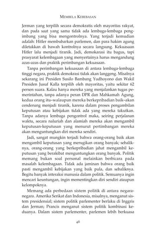 MEMBELA KEBEBASAN 
Jerman yang terpilih secara demokratis oleh mayoritas rakyat, 
dan pada saat yang sama tidak ada lembaga-lembaga peng-imbang 
yang bisa mengontrolnya. Yang terjadi kemudian 
adalah: Hitler membubarkan parlemen, dan para hakim agung 
diletakkan di bawah kontrolnya secara langsung. Kekuasaan 
Hitler lalu menjadi tiranik. Jadi, demokarasi itu bagus, tapi 
prasyarat kelembagaan yang menyertainya harus mengandung 
azas-azas dan praktik perimbangan kekuasaan. 
Tanpa perimbangan kekuasaan di antara lembaga-lembaga 
tinggi negara, praktik demokrasi tidak akan langgeng. Misalnya 
sekarang ini Presiden Susilo Bambang Yudhoyono dan Wakil 
Presiden Jusuf Kalla terpilih oleh mayoritas, yaitu sekitar 62 
persen suara. Kalau hanya mereka yang menjalankan tugas pe-merintahan, 
tanpa adanya peran DPR dan Mahkamah Agung, 
kedua orang itu—walaupun mereka berkepribadian baik—akan 
cenderung menjadi tiranik, karena dalam proses pengambilan 
keputusan atau kebijakan tidak ada yang mereka takutkan. 
Tanpa adanya lembaga pengontrol maka, seiring perjalanan 
waktu, secara naluriah dan alamiah mereka akan mengambil 
keputusan-keputusan yang menurut pertimbangan mereka 
akan menguntungkan diri mereka sendiri. 
Jadi, sangat mungkin terjadi bahwa orang-orang baik akan 
mengambil keputusan yang merugikan orang banyak; sebalik-nya, 
orang-orang yang berkepribadian jahat mengambil ke-putusan 
yang berakibat menguntungkan orang banyak. Politik 
memang bukan soal personal melainkan berbicara pada 
masalah kelembagaan. Tidak ada jaminan bahwa orang baik 
pasti mengambil kebijakan yang baik pula, dan sebaliknya. 
Begitu banyak interaksi manusia dalam politik. Semuanya ingin 
mencari keuntungan, ingin mementingkan diri sendiri ataupun 
kelompoknya. 
Memang ada perbedaan sistem politik di antara negara-negara. 
Amerika Serikat dan Indonesia, misalnya, menganut sis-tem 
presidensial; sistem politik parlementer berlaku di Inggris 
dan Jerman; Prancis menganut sistem politik kombinasi ke-duanya. 
Dalam sistem parlementer, parlemen lebih berkuasa 
46 
 