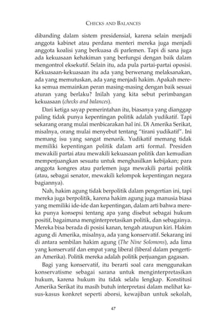CHECKS AND BALANCES 
dibanding dalam sistem presidensial, karena selain menjadi 
anggota kabinet atau perdana menteri mereka juga menjadi 
anggota koalisi yang berkuasa di parlemen. Tapi di sana juga 
ada kekuasaan kehakiman yang berfungsi dengan baik dalam 
mengontrol eksekutif. Selain itu, ada pula partai-partai oposisi. 
Kekuasaan-kekuasaan itu ada yang berwenang melaksanakan, 
ada yang memutuskan, ada yang menjadi hakim. Apakah mere-ka 
semua memainkan peran masing-masing dengan baik sesuai 
aturan yang berlaku? Inilah yang kita sebut perimbangan 
kekuasaan (checks and balances). 
Dari ketiga sayap pemerintahan itu, biasanya yang dianggap 
paling tidak punya kepentingan politik adalah yudikatif. Tapi 
sekarang orang mulai menbicarakan hal ini. Di Amerika Serikat, 
misalnya, orang mulai menyebut tentang “tirani yudikatif”. Ini 
memang isu yang sangat menarik. Yudikatif memang tidak 
memiliki kepentingan politik dalam arti formal. Presiden 
mewakili partai atau mewakili kekuasaan politik dan kemudian 
memperjuangkan sesuatu untuk menghasilkan kebijakan; para 
anggota kongres atau parlemen juga mewakili partai politik 
(atau, sebagai senator, mewakili kelompok kepentingan negara 
bagiannya). 
Nah, hakim agung tidak berpolitik dalam pengertian ini, tapi 
mereka juga berpolitik, karena hakim agung juga manusia biasa 
yang memiliki ide-ide dan kepentingan, dalam arti bahwa mere-ka 
punya konsepsi tentang apa yang disebut sebagai hukum 
positif, bagaimana menginterpretasikan politik, dan sebagainya. 
Mereka bisa berada di posisi kanan, tengah ataupun kiri. Hakim 
agung di Amerika, misalnya, ada yang konservatif. Sekarang ini 
di antara sembilan hakim agung (The Nine Solomons), ada lima 
yang konservatif dan empat yang liberal (liberal dalam pengerti-an 
Amerika). Politik mereka adalah politik perjuangan gagasan. 
Bagi yang konservatif, itu berarti soal cara menggunakan 
konservatisme sebagai sarana untuk menginterpretasikan 
hukum, karena hukum itu tidak selalu lengkap. Konstitusi 
Amerika Serikat itu masih butuh interpretasi dalam melihat ka-sus- 
kasus konkret seperti aborsi, kewajiban untuk sekolah, 
47 
 