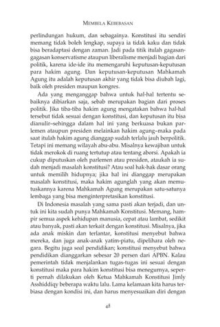 MEMBELA KEBEBASAN 
perlindungan hukum, dan sebagainya. Konstitusi itu sendiri 
memang tidak boleh lengkap, supaya ia tidak kaku dan tidak 
bisa beradaptasi dengan zaman. Jadi pada titik itulah gagasan-gagasan 
konservatisme ataupun liberalisme menjadi bagian dari 
politik, karena ide-ide itu memengaruhi keputusan-keputusan 
para hakim agung. Dan keputusan-keputusan Mahkamah 
Agung itu adalah keputusan akhir yang tidak bisa diubah lagi, 
baik oleh presiden maupun kongres. 
Ada yang menganggap bahwa untuk hal-hal tertentu se-baiknya 
dibiarkan saja, sebab merupakan bagian dari proses 
politik. Jika tiba-tiba hakim agung mengatakan bahwa hal-hal 
tersebut tidak sesuai dengan konstitusi, dan keputusan itu bisa 
dianulir—sehingga dalam hal ini yang berkuasa bukan par-lemen 
ataupun presiden melainkan hakim agung—maka pada 
saat itulah hakim agung dianggap sudah terlalu jauh berpolitik. 
Tetapi ini memang wilayah abu-abu. Misalnya kewajiban untuk 
tidak merokok di ruang tertutup atau tentang aborsi. Apakah ia 
cukup diputuskan oleh parlemen atau presiden, ataukah ia su-dah 
menjadi masalah konstitusi? Atau soal hak-hak dasar orang 
untuk memilih hidupnya; jika hal ini dianggap merupakan 
masalah konstitusi, maka hakim agunglah yang akan memu-tuskannya 
karena Mahkamah Agung merupakan satu-satunya 
lembaga yang bisa menginterpretasikan konstitusi. 
Di Indonesia masalah yang sama pasti akan terjadi, dan un-tuk 
ini kita sudah punya Mahkamah Konstitusi. Memang, ham-pir 
semua aspek kehidupan manusia, cepat atau lambat, sedikit 
atau banyak, pasti akan terkait dengan konstitusi. Misalnya, jika 
ada anak miskin dan terlantar, konstitusi menyebut bahwa 
mereka, dan juga anak-anak yatim-piatu, dipelihara oleh ne-gara. 
Begitu juga soal pendidikan; konstitusi menyebut bahwa 
pendidikan dianggarkan sebesar 20 persen dari APBN. Kalau 
pemerintah tidak menjalankan tugas-tugas ini sesuai dengan 
konstitusi maka para hakim konstitusi bisa menegurnya, seper-ti 
pernah dilakukan oleh Ketua Mahkamah Konstitusi Jimly 
Asshiddiqy beberapa waktu lalu. Lama kelamaan kita harus ter-biasa 
dengan kondisi ini, dan harus menyesuaikan diri dengan 
48 
 