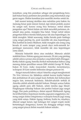 CHECKS AND BALANCES 
konstitusi, yang kita posisikan sebagai alat pengimbang baru. 
Jadi bukan hanya parlemen dan presiden yang menentukan ang-garan 
negara. Hakim konstitusi pun memiliki otoritas untuk itu. 
Jadi asumsi tentang sterilitas atau netralitas para hakim itu 
memang benar pada tataran formal, tapi dalam praktik asumsi 
itu sangat naif, karena orang bisa bertanya: netral dalam 
pengertian apa? Netral dalam arti tidak mewakili parlemen, ek-sekutif 
atau partai, mungkin bisa betul. Tetapi netral dalam 
pengertian bahwa mereka tidak punya ide atau kepentingan, itu 
tidak mungkin. Sebab seseorang, ketika berada pada lembaga 
yang sangat penting itu, pasti memiliki ide atau kepentingan. 
Kita kembali ke James Madison, tidak mungkin ada orang yang 
berada di suatu tempat yang penuh daya tarik-menarik ke-pentingan 
manusiawi, tidak memiliki ide atau kepentingan 
sama sekali. 
Manusia bukanlah dewa atau malaikat. Manusia adalah 
makhluk biasa. Hakim agung pun manusia. Di sini yang penting 
adalah adanya proses atau prosedur yang tidak boleh dilanggar. 
Ketika hakim agung Amerika Serikat memutuskan bahwa yang 
menang dalam pemilihan umum 2000 adalah George W. Bush, 
bukan Al Gore, maka masyarakat Amerika menerimanya, 
walaupun Al Gore sendiri keberatan dengan putusan ini. 
Sangat menarik bahwa rakyat Amerika sangat menghormati 
The Nine Solomons itu. Sebabnya adalah karena tradisi hukum 
dan perhakiman di sana sangat kuat, berbeda dari kebanyakan 
negara lain, termasuk Indonesia. Sekolah-sekolah terbaik di 
Amerika adalah sekolah-sekolah hukum. Hampir semua hakim 
agung adalah para ahli hukum, selain mereka juga filosof. 
Penghargaan terhadap hukum dan profesi hukum juga sangat 
tinggi. Dan pada praktiknya, dalam sejarah Mahkamah Agung 
itu terlihat bahwa keputusan mereka, juga para anggotanya, me-mang 
sangat diakui integritasnya walaupun banyak juga orang 
yang tidak setuju. Hakim Agung Anthony Scalia itu, misalnya, 
dikenal sangat kanan, tapi kalangan kiri sangat respek meski 
bertentangan dengannya, karena dia dianggap sebagai orang 
yang sangat piawai dalam masalah hukum sekuler. 
49 
 