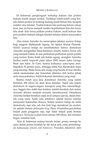 MEMBELA KEBEBASAN 
Di Indonesia penghargaan terhadap hukum dan profesi 
hukum masih sangat rendah. Tindakan tokoh-tokoh yang ber-ada 
dalam profesi ini kadang-kadang masih belum bisa menjadi 
sumber atau teladan. Tradisi hukum kita memang belum cukup 
kuat, dan ini harus menjadi sumber keprihatinan kita dan harus 
kita ubah. Kita harus jadikan profesi hukum, studi hukum dan 
para praktisi hukum sebagai teladan-teladan dalam masyarakat 
kita. 
Dan sistem Amerika itu menerapkan jabatan seumur hidup 
bagi anggota Mahkamah Agung. Ini tipikal filsafat Platonik. 
Stelsel seumur hidup itu membuktikan bahwa demokrasi 
Amerika mengetahui batas-batasnya sendiri; bahwa harus ada 
yang menjadi hakim di atas perbedaan-perbedaan partai politik 
yang formal. Kalau tidak ada hakim agung, mungkin Amerika 
Serikat sudah terpecah pada tahun 2000 antara kubu George 
Bush dan kubu Al Gore, karena keduanya sama-sama men-dapatkan 
50 persen suara, sehingga tidak bisa diputuskan siapa 
yang menang. Maka harus ada orang yang berada di luar mereka 
untuk memutuskan dan kemudian diterima oleh kedua pihak 
serta masyarakatnya. Inilah kekuatan demokrasi yang maju. 
Karena itulah saya kira demokrasi Amerika yang sudah 
bertahan 200 tahun ini akan terus berjalan. Tidak ada sistem 
demokrasi di negara-negara manapun yang bisa menandingi-nya. 
Inggris bisa stabil dan kontinu setelah berubah dari sistem 
monarki absolut menjadi monarki konstitusional. Demokrasi 
Amerika Serikat bertahan sejak awal sampai saat ini, dalam ben-tuk 
yang sama. Salah satu sebabnya adalah karena mereka 
menyadari kelemahan dirinya. Sistem seumur hidup itu tidak 
demokratis, tapi ada, sah dan baik bagi demokrasi itu sendiri; 
ini adalah elemen philosopher-king Plato. Perubahan-perubahan 
terjadi pada pinggiran saja, tapi tidak terjadi pada bentuk 
dasarnya. Ternyata ia jalan terus selama 200 tahun, dan semakin 
bagus, semakin kuat. 
Kita di Indonesia sedang berada dalam proses menuju ke 
sana; dalam proses kembali ke ide dasar tadi, yaitu perimbang-an 
kekuasaan (checks and balances). Presiden dikontrol oleh 
50 
 