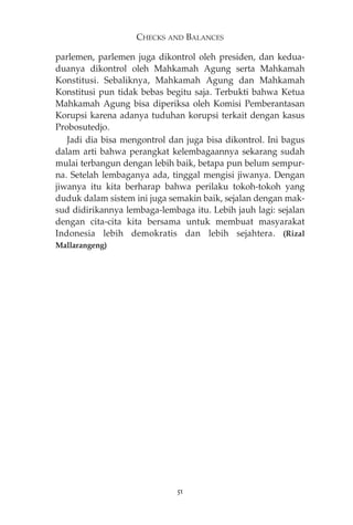CHECKS AND BALANCES 
parlemen, parlemen juga dikontrol oleh presiden, dan kedua-duanya 
dikontrol oleh Mahkamah Agung serta Mahkamah 
Konstitusi. Sebaliknya, Mahkamah Agung dan Mahkamah 
Konstitusi pun tidak bebas begitu saja. Terbukti bahwa Ketua 
Mahkamah Agung bisa diperiksa oleh Komisi Pemberantasan 
Korupsi karena adanya tuduhan korupsi terkait dengan kasus 
Probosutedjo. 
Jadi dia bisa mengontrol dan juga bisa dikontrol. Ini bagus 
dalam arti bahwa perangkat kelembagaannya sekarang sudah 
mulai terbangun dengan lebih baik, betapa pun belum sempur-na. 
Setelah lembaganya ada, tinggal mengisi jiwanya. Dengan 
jiwanya itu kita berharap bahwa perilaku tokoh-tokoh yang 
duduk dalam sistem ini juga semakin baik, sejalan dengan mak-sud 
didirikannya lembaga-lembaga itu. Lebih jauh lagi: sejalan 
dengan cita-cita kita bersama untuk membuat masyarakat 
Indonesia lebih demokratis dan lebih sejahtera. (Rizal 
Mallarangeng) 
51 
 