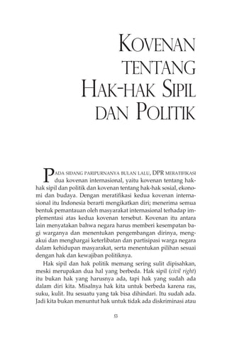 KOVENAN 
TENTANG 
HAK-HAK SIPIL 
DAN POLITIK 
PADA SIDANG PARIPURNANYA BULAN LALU, DPR MERATIFIKASI 
dua kovenan internasional, yaitu kovenan tentang hak-hak 
sipil dan politik dan kovenan tentang hak-hak sosial, ekono-mi 
dan budaya. Dengan meratifikasi kedua kovenan interna-sional 
itu Indonesia berarti mengikatkan diri; menerima semua 
bentuk pemantauan oleh masyarakat internasional terhadap im-plementasi 
atas kedua kovenan tersebut. Kovenan itu antara 
lain menyatakan bahwa negara harus memberi kesempatan ba-gi 
warganya dan menentukan pengembangan dirinya, meng-akui 
dan menghargai keterlibatan dan partisipasi warga negara 
dalam kehidupan masyarakat, serta menentukan pilihan sesuai 
dengan hak dan kewajiban politiknya. 
Hak sipil dan hak politik memang sering sulit dipisahkan, 
meski merupakan dua hal yang berbeda. Hak sipil (civil right) 
itu bukan hak yang harusnya ada, tapi hak yang sudah ada 
dalam diri kita. Misalnya hak kita untuk berbeda karena ras, 
suku, kulit. Itu sesuatu yang tak bisa dihindari. Itu sudah ada. 
Jadi kita bukan menuntut hak untuk tidak ada diskriminasi atau 
53 
 
