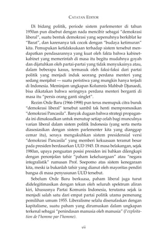 CATATAN EDITOR 
Di bidang politik, periode sistem parlementer di tahun 
1950an pun disebut dengan nada mencibir sebagai “demokrasi 
liberal”, suatu bentuk demokrasi yang sepenuhnya berkiblat ke 
“Barat”, dan karenanya tak cocok dengan “budaya ketimuran” 
kita. Pemupukan ketidaksukaan terhadap sistem tersebut men-dapatkan 
pendasarannya yang kuat oleh fakta bahwa kabinet-kabinet 
yang memerintah di masa itu begitu mudahnya goyah 
dan dijatuhkan oleh partai-partai yang tidak menyukainya atau, 
dalam beberapa kasus, termasuk oleh faksi-faksi dari partai 
politik yang menjadi induk seorang perdana menteri yang 
sedang menjabat – suatu peristiwa yang mungkin hanya terjadi 
di Indonesia. Meminjam ungkapan Kolumnis Mahbub Djunaedi, 
bisa dikatakan bahwa seringnya perdana menteri berganti di 
masa itu “persis orang ganti singlet”. 
Rezim Orde Baru (1966-1998) pun terus memupuk citra buruk 
“demokrasi liberal” tersebut sambil tak henti mempromosikan 
“demokrasi Pancasila”. Banyak dugaan bahwa strategi propagan-da 
ini dimaksudkan untuk menutup setiap celah bagi munculnya 
varian liberal dalam sistem politik Indonesia (yang serta merta 
diasosiasikan dengan sistem parlementer kita yang dianggap 
cemar itu), seraya mengukuhkan sistem presidensial versi 
“demokrasi Pancasila” yang memberi kekuasaan teramat besar 
pada presiden berdasarkan UUD 1945. Di masa belakangan, sejak 
1980an, upaya penguatan posisi presiden ini bahkan dilengkapi 
dengan penonjolan tafsir “paham kekeluargaan” atau “negara 
integralistik” rumusan Prof. Soepomo atas sistem kenegaraan 
kita, meski ia bukanlah tafsir yang dianut oleh mayoritas pendiri 
bangsa di masa penyusunan UUD tersebut. 
Sebelum Orde Baru berkuasa, paham liberal juga turut 
didelegitimasikan dengan tekun oleh seluruh spektrum aliran 
kiri, khususnya Partai Komunis Indonesia, terutama sejak ia 
menjadi salah satu dari empat partai politik utama pemenang 
pemilihan umum 1955. Liberalisme selalu disenafaskan dengan 
kapitalisme, suatu paham yang dirumuskan dalam ungkapan 
terkenal sebagai “penindasan manusia oleh manusia” (l’exploita-tion 
de l’homme par l’homme). 
vii 
 