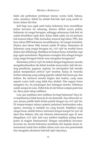 MEMBELA KEBEBASAN 
tidak ada perbedaan perlakuan karena warna kulit, bahasa, 
suku, misalnya. Sebab itu adalah hak-hak sipil yang sudah in-heren 
dalam diri kita. 
Jadi bagi saya agak aneh kalau Indonesia baru meratifikasi 
kedua kovenan itu sekarang. Karena dilihat secara politis, 
Indonesia ini sangat beragam, sehingga seharusnya hak-hak ini 
sudah diratifikasi sejak dulu. Kalau tidak salah, isu ini pertama 
kali muncul tahun 1966, kemudian muncul lagi tahun 1993, dan 
baru tahun 2005 Indonesia meratifikasinya. Ini sangat terlambat. 
Diukur dari tahun 1966, berarti sudah 39 tahun. Sementara di 
Indonesia yang sangat beragam ini, civil right itu mutlak harus 
diakui dan dilindungi. Ratifikasi ini bukan hanya terlambat, tapi 
juga agak memalukan. Bagaimana mungkin kita sebagai bangsa 
yang sangat beragam belum mau mengakui keragaman? 
Sementara political right itu terkait dengan bagaimana mereka 
mengaktualisasikan ide dalam konteks masyarakat. Jadi ide ten-tang 
pemikiran, gagasan, aspirasi, itu merupakan hak mereka 
dalam menjalankan political right tersebut. Kalau di Amerika 
Serikat sekarang yang sedang populer adalah hak kaum gay dan 
lesbian. Itu menurut mereka bagian dari kodrat, yang sama 
seperti warna kulit yang tidak bisa diubah. Dan negara harus 
mengakui itu. Ini pandangan dari kalangan mereka. Debatnya 
sudah sampai ke sana. Debat kita di sini belum sampai pada fase 
itu. Baru pada tahap ratifikasi. 
Lalu apa implikasi dari ratifikasi itu bagi Indonesia? Saya ki-ra 
implikasinya tidak banyak di sisi domestik. Saya khawatir se-cara 
umum publik tidak terlalu peduli dengan isu civil right ini. 
Di tempat-tempat adanya potensi polarisasi berdasarkan suku, 
agama, memang ia menjadi isu yang krusial. Implikasi yang 
sangat besar adalah bahwa informasi tempat-tempat hot spot ini 
akan bisa diakses, lalu ada tekanan internasional agar di sana 
ditegakkan civil right. Jadi saya melihat implikasi paling besar 
justru di tingkat internasional. Dengan meratifikasi kovenan-kovenan 
itu, berarti Indonesia membuka diri kepada dunia in-ternasional 
untuk bisa terlibat dalam soal cara-cara pemerintah 
kita mengakui eksistensi hak-hak sipil rakyatnya. 
54 
 