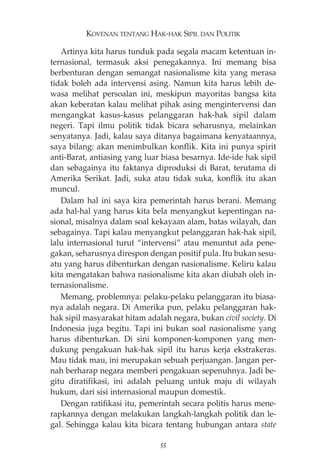 KOVENAN TENTANG HAK-HAK SIPIL DAN POLITIK 
Artinya kita harus tunduk pada segala macam ketentuan in-ternasional, 
termasuk aksi penegakannya. Ini memang bisa 
berbenturan dengan semangat nasionalisme kita yang merasa 
tidak boleh ada intervensi asing. Namun kita harus lebih de-wasa 
melihat persoalan ini, meskipun mayoritas bangsa kita 
akan keberatan kalau melihat pihak asing mengintervensi dan 
mengangkat kasus-kasus pelanggaran hak-hak sipil dalam 
negeri. Tapi ilmu politik tidak bicara seharusnya, melainkan 
senyatanya. Jadi, kalau saya ditanya bagaimana kenyataannya, 
saya bilang: akan menimbulkan konflik. Kita ini punya spirit 
anti-Barat, antiasing yang luar biasa besarnya. Ide-ide hak sipil 
dan sebagainya itu faktanya diproduksi di Barat, terutama di 
Amerika Serikat. Jadi, suka atau tidak suka, konflik itu akan 
muncul. 
Dalam hal ini saya kira pemerintah harus berani. Memang 
ada hal-hal yang harus kita bela menyangkut kepentingan na-sional, 
misalnya dalam soal kekayaan alam, batas wilayah, dan 
sebagainya. Tapi kalau menyangkut pelanggaran hak-hak sipil, 
lalu internasional turut “intervensi” atau menuntut ada pene-gakan, 
seharusnya direspon dengan positif pula. Itu bukan sesu-atu 
yang harus dibenturkan dengan nasionalisme. Keliru kalau 
kita mengatakan bahwa nasionalisme kita akan diubah oleh in-ternasionalisme. 
Memang, problemnya: pelaku-pelaku pelanggaran itu biasa-nya 
adalah negara. Di Amerika pun, pelaku pelanggaran hak-hak 
sipil masyarakat hitam adalah negara, bukan civil society. Di 
Indonesia juga begitu. Tapi ini bukan soal nasionalisme yang 
harus dibenturkan. Di sini komponen-komponen yang men-dukung 
pengakuan hak-hak sipil itu harus kerja ekstrakeras. 
Mau tidak mau, ini merupakan sebuah perjuangan. Jangan per-nah 
berharap negara memberi pengakuan sepenuhnya. Jadi be-gitu 
diratifikasi, ini adalah peluang untuk maju di wilayah 
hukum, dari sisi internasional maupun domestik. 
Dengan ratifikasi itu, pemerintah secara politis harus mene-rapkannya 
dengan melakukan langkah-langkah politik dan le-gal. 
Sehingga kalau kita bicara tentang hubungan antara state 
55 
 