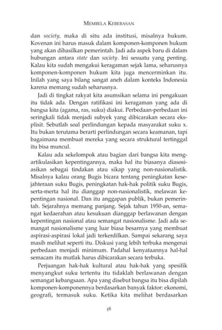 MEMBELA KEBEBASAN 
dan society, maka di situ ada institusi, misalnya hukum. 
Kovenan ini harus masuk dalam komponen-komponen hukum 
yang akan dihasilkan pemerintah. Jadi ada aspek baru di dalam 
hubungan antara state dan society. Ini sesuatu yang penting. 
Kalau kita sudah mengakui keragaman sejak lama, seharusnya 
komponen-komponen hukum kita juga mencerminkan itu. 
Inilah yang saya bilang sangat aneh dalam konteks Indonesia 
karena memang sudah seharusnya. 
Jadi di tingkat rakyat kita asumsikan selama ini pengakuan 
itu tidak ada. Dengan ratifikasi ini keragaman yang ada di 
bangsa kita (agama, ras, suku) diakui. Perbedaan-perbedaan ini 
seringkali tidak menjadi subyek yang dibicarakan secara eks-plisit. 
Sebutlah soal perlindungan kepada masyarakat suku x. 
Itu bukan terutama berarti perlindungan secara keamanan, tapi 
bagaimana membuat mereka yang secara struktural tertinggal 
itu bisa muncul. 
Kalau ada sekelompok atau bagian dari bangsa kita meng-artikulasikan 
kepentingannya, maka hal itu biasanya diasosi-asikan 
sebagai tindakan atau sikap yang non-nasionalistik. 
Misalnya kalau orang Bugis bicara tentang peningkatan kese-jahteraan 
suku Bugis, peningkatan hak-hak politik suku Bugis, 
serta-merta hal itu dianggap non-nasionalistik, melawan ke-pentingan 
nasional. Dan itu anggapan publik, bukan pemerin-tah. 
Sejarahnya memang panjang. Sejak tahun 1950-an, sema-ngat 
kedaerahan atau kesukuan dianggap berlawanan dengan 
kepentingan nasional atau semangat nasionalisme. Jadi ada se-mangat 
nasionalisme yang luar biasa besarnya yang membuat 
aspirasi-aspirasi lokal jadi terkerdilkan. Sampai sekarang saya 
masih melihat seperti itu. Diskusi yang lebih terbuka mengenai 
perbedaan menjadi minimum. Padahal kenyataannya hal-hal 
semacam itu mutlak harus dibicarakan secara terbuka. 
Perjuangan hak-hak kultural atau hak-hak yang spesifik 
menyangkut suku tertentu itu tidaklah berlawanan dengan 
semangat kebangsaan. Apa yang disebut bangsa itu bisa dipilah 
komponen-komponennya berdasarkan banyak faktor: ekonomi, 
geografi, termasuk suku. Ketika kita melihat berdasarkan 
56 
 