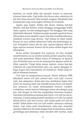 KOVENAN TENTANG HAK-HAK SIPIL DAN POLITIK 
ekonomi, ini masih tidak ada masalah, karena ia universal, 
terkesan lintas-suku. Tapi ketika kita bicara suku, sebetulnya di 
situ kita lintas-ekonomi. Kita menjadi sungkan. Mendadak nilai 
fundamental yang menyangkut identitas itu tersentuh. 
Agama juga begitu. Ketika kita bicara tentang hak-hak 
Muslim, hak-hak Kristen, malah dianggap mengganggu SARA 
(suku, agama, ras dan antargolongan). Itu dianggap tabu yang 
tidak boleh disentuh. Padahal masalah-masalah seperti ini harus 
dibicarakan secara eksplisit supaya kita bisa mendiskusikannya, 
membuat wacana yang dewasa. Tapi selama ini tidak terjadi. 
Karena itu saya melihat sebenarnya tidak ada pertentangan se-cara 
konseptual antara ide-ide atau aspirasi-aspirasi etnis de-ngan 
aspirasi nasional. Karena hal itu justru adalah bagian dari 
kebangsaan. 
Secara politis barangkali hal semacam ini bisa menjadi 
masalah karena isu-isu tersebut adalah perekat yang bisa meng-arah 
pada pemisahan. Bukan hanya di Indonesia, di Spanyol 
atau di Irlandia pun isu-isu ini memang bisa dipakai untuk ak-tifitas 
separatis. Tetapi kalau semua aspirasi, semua tipe-tipe 
artikulasi ide yang berdasarkan suku, ras, agama dianggap se-bagai 
bagian dari separatisme, itu berbahaya. Itulah yang ter-jadi 
di Indonesia kemarin. 
Civil right itu komponennya banyak. Dalam deklarasi PBB, 
dibedakan antara civil right, political right, social right, economic 
right, dan sebagainya. Kalau kita mau melakukan kajian ilmu 
sosial, itu memang tidak ada masalah karena harus ada klasifi-kasi 
semacam itu untuk memudahkan mencari variabel-variabelnya, 
untuk mencari hubungan antara satu dengan yang 
lain, lalu dengan itu kita bisa menjelaskan fenomena tersebut. 
Tapi kalau kita berbicara tentang hak (right), civil right itu ada tu-runannya. 
Cermin paling konkret eksistensi civil right itu adalah 
dalam political right dan economic right, bukan pada civil right itu 
sendiri. Sebab dalam soal civil right sendiri, semuanya memang 
diakui. Tapi kalau pada kenyataannya suku-suku minoritas 
misalnya tidak bisa berusaha dengan baik di daerahnya, lemba-ga- 
lembaga perwakilannya tidak diwakili oleh mereka, maka 
57 
 