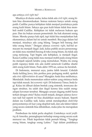 MEMBELA KEBEBASAN 
apa artinya civil right itu? 
Misalnya di dunia usaha, kalau tidak ada civil right, orang hi-tam 
bisa dinomorduakan. Semua restoran hanya untuk orang 
putih. Cadillac punya kebijakan tidak menjual produknya pada 
orang kulit hitam. Sekaya apa pun kulit hitam tidak bisa mem-beli 
mobil Cadillac. Kebijakan ini tidak melawan hukum apa 
pun. Dan itu bukan urusan pemerintah. Itu hak ekonomi orang 
hitam. Mereka punya hak sipil, tapi tidak bisa menjalankan hak 
ekonominya, dalam hal ini untuk membeli. Bisa juga dalam hal 
menjual, misalnya ada yang bilang “Jangan beli barang dari 
toko orang hitam.” Dengan adanya economic right, hal-hal se-macam 
itu menjadi ilegal. Jadi, kalau publik secara perseorang-an 
tidak mau membeli barang di toko orang hitam, itu tidak ada 
yang melarang. Tapi begitu ada kebijakan, ia menjadi ilegal. 
Kasus Cadillac yang tidak mau menjual mobil pada orang hitam 
itu menjadi sejarah kelabu yang memalukan. Waktu itu orang 
putih rupanya tidak rela ada mobil semewah Cadillac disetir 
oleh orang kulit hitam. Pada akhir 1970-an, semua itu berubah. 
Di Indonesia, menurut saya, justru lebih krusial. Cobalah 
Anda keliling Jawa, lalu periksa para pedagang mobil, apakah 
ada etnic differentiation di sana? Mungkin Anda bisa melihatnya. 
Mendadak Anda menemukan sektor-sektor yang etnisnya beda 
tapi tidak masuk. Ini economic right. Di Indonesia Timur, beda la-gi. 
Kalau ini dibuat dalam bentuk yang sistemik, terencana de-ngan 
struktur, itu salah dan ilegal karena kita sudah meng-adopsi 
kovenan tersebut. Mengapa urusan dagang mobil harus 
terkait dengan etnis? Kalau masih terjadi, dengan adanya kove-nan 
tadi hal seperti ini bisa disalahkan secara hukum. Seperti 
dalam isu Cadillac tadi, kalau untuk mendapatkan dealership 
persyaratannya di luar yang eksplisit tadi, dan ada faktor-faktor 
yang secara sistemik bisa dibuktikan, maka jelas itu merupakan 
problem. 
Pembedaan itu tidak perlu eksplisit. Contohnya racial profil-ing 
di Amerika, penangkapan terhadap orang-orang secara acak 
menurut ras. Pihak kepolisian tidak pernah bilang, “Tangkap 
orang hitam, tangkap orang Latino.” Tapi dalam praktiknya 
58 
 