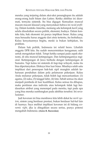 KOVENAN TENTANG HAK-HAK SIPIL DAN POLITIK 
mereka yang terjaring dalam aksi-aksi penangkapan itu adalah 
orang-orang kulit hitam dan Latino. Ketika aktifitas ini dicer-mati, 
ternyata sistemik. Itu bisa digugat. Kemudian muncul 
macam-macam klausul yang menyatakan bahwa ini racial profil-ing. 
Dalam konteks Amerika, memang ada kelompok kecil yang 
selalu disudutkan secara politik, ekonomi, budaya. Dalam kon-teks 
kita, hak ekonomi ini punya implikasi besar. Kalau yang 
mau berusaha harus anggota dari etnis tertentu, itu berbahaya. 
Kalau kenyataannya begitu, meski ia bukan kebijakan, itu 
problem. 
Dalam hak politik, Indonesia ini relatif beres. Lihatlah 
anggota DPR kita. Itu sudah mencerminkan keragaman; sulit 
untuk mengatakan tidak. Tetapi ketika sampai pada aspek eko-nomi, 
di situ muncul ketimpangan. Dan ketimpangannya regi-onal. 
Ketimpangan di Jawa berbeda dengan ketimpangan di 
Sumatra. Tapi kalau ini sistemik di tiap-tiap wilayah, maka itu 
bisa dipertanyakan. Efeknya bisa luar biasa. Misalnya salah satu 
implikasi dari penerapan hak-hak sipil mungkin adalah ke-harusan 
perubahan dalam pola pelamaran pekerjaan. Kalau 
Anda melamar pekerjaan, tidak boleh lagi mencantumkan: (1) 
agama, (2) suku, (3) tanggal lahir, (4) foto. Sebab semua itu akan 
menjadi pembeda di luar kualifikasi. Kalau semua itu dihapus, 
maka penilaian atas individu atau kelompok tidak lagi ber-dasarkan 
atribut yang menempel pada mereka, tapi pada apa 
yang bisa mereka sumbangkan pada aktifitas tersebut. Ini revo-lusioner. 
Jadi kovenan ini bisa membawa kita lebih dekat ke merit sys-tem, 
sistem yang berdasar prestasi, bukan berdasar hal-hal lain 
di luarnya. Saya melihat implikasi kovenan ini di bidang eco-nomic 
right, jika ia ditegakkan secara serius, punya potensi 
mengubah Indonesia. (Anies R. Baswedan) 
59 
 