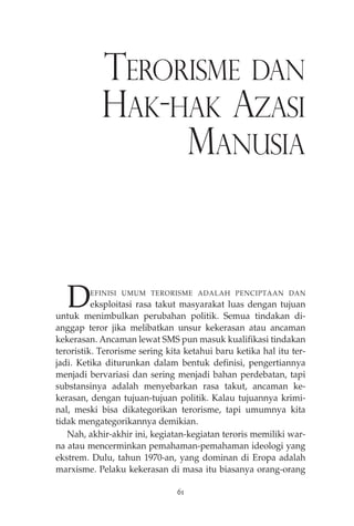 TERORISME DAN 
HAK-HAK AZASI 
MANUSIA 
DEFINISI UMUM TERORISME ADALAH PENCIPTAAN DAN 
eksploitasi rasa takut masyarakat luas dengan tujuan 
untuk menimbulkan perubahan politik. Semua tindakan di-anggap 
teror jika melibatkan unsur kekerasan atau ancaman 
kekerasan. Ancaman lewat SMS pun masuk kualifikasi tindakan 
teroristik. Terorisme sering kita ketahui baru ketika hal itu ter-jadi. 
Ketika diturunkan dalam bentuk definisi, pengertiannya 
menjadi bervariasi dan sering menjadi bahan perdebatan, tapi 
substansinya adalah menyebarkan rasa takut, ancaman ke-kerasan, 
dengan tujuan-tujuan politik. Kalau tujuannya krimi-nal, 
meski bisa dikategorikan terorisme, tapi umumnya kita 
tidak mengategorikannya demikian. 
Nah, akhir-akhir ini, kegiatan-kegiatan teroris memiliki war-na 
atau mencerminkan pemahaman-pemahaman ideologi yang 
ekstrem. Dulu, tahun 1970-an, yang dominan di Eropa adalah 
marxisme. Pelaku kekerasan di masa itu biasanya orang-orang 
61 
 