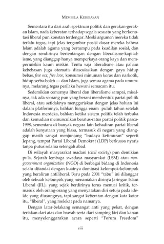 MEMBELA KEBEBASAN 
Sementara itu dari arah spektrum politik dan gerakan-gerak-an 
Islam, nada keberatan terhadap segala sesuatu yang berkono-tasi 
liberal pun konstan terdengar. Meski argumen mereka tidak 
terlalu tegas, tapi jelas tergambar posisi dasar mereka bahwa 
Islam adalah agama yang bertumpu pada keadilan sosial, dan 
dengan sendirinya bertentangan dengan liberalisme-kapital-isme, 
yang dianggap hanya memperkaya orang kaya dan mem-permiskin 
kaum miskin. Tentu saja liberalisme atau paham 
kebebasan juga otomatis diasosiasikan dengan gaya hidup 
bebas, free sex, free love, konsumsi minuman keras dan narkotik, 
hidup serba-boleh – dan Islam, juga semua agama pada umum-nya, 
melarang tegas perilaku hewani semacam itu. 
Sedemikian cemarnya liberal dan liberalisme sampai, misal-nya, 
tak ada seorang pun yang berani membentuk partai politik 
liberal, atau setidaknya menggariskan dengan jelas haluan ini 
dalam platformnya, bahkan hingga enam puluh tahun setelah 
Indonesia merdeka, bahkan ketika sistem politik telah terbuka 
dan kemudian memunculkan beratus-ratus partai politik pasca- 
1998, sementara di banyak negara lain kehadiran partai liberal 
adalah kenyataan yang biasa, termasuk di negara yang diang-gap 
masih sangat menjunjung “budaya ketimuran” seperti 
Jepang, tempat Partai Liberal Demokrat (LDP) berkuasa nyaris 
tanpa putus selama setengah abad. 
Di wilayah masyarakat madani (civil society) pun demikian 
pula. Sejarah lembaga swadaya masyarakat (LSM) atau non-government 
organization (NGO) di berbagai bidang di Indonesia 
selalu ditandai dengan kuatnya dominasi kelompok-kelompok 
yang beraliran antiliberal. Baru pada 2001 “tabu” ini dilanggar 
oleh sebuah kelompok yang menamakan dirinya Jaringan Islam 
Liberal (JIL), yang sejak berdirinya terus menuai kritik, ter-masuk 
oleh orang-orang yang menyatakan diri setuju pada ide-ide 
yang diusungnya, tapi sangat keberatan dengan kata kotor 
itu, “liberal”, yang melekat pada namanya. 
Dengan latar-belakang semangat anti yang pekat, dengan 
teriakan dari atas dan bawah serta dari samping kiri dan kanan 
itu, menyelenggarakan acara seperti “Forum Freedom” 
viii 
 