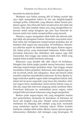 TERORISME DAN HAK-HAK AZASI MANUSIA 
benarkah itu aktivitas jihad? 
Meskipun saya bukan seorang ahli di bidang syariah tapi 
saya ingin mengatakan bahwa di sini ada langkah-langkah 
strategis politis, militeristik, yang dikemas dalam bentuk pen-jelasan 
agama. Saya khawatir kalau ini jalan terus dan tidak ada 
remnya. Kita akan terjebak dalam arus yang menghalalkan ke-kerasan 
untuk setiap keinginan apa pun. Saya khawatir ke-kerasan 
makin hari makin menjadi pilihan yang menarik. 
Misalnya, negara mengatakan tidak boleh ada aktivitas judi, 
tapi tidak ada penegakan hukum. Kemudian masyarakat mem-buat 
milisi dan menghantam tempat-tempat perjudian dan di-diamkan 
oleh negara dan masyarakat. Ini berbahaya. Seharus-nya 
aktivitas seperti itu dilakukan oleh negara. Karena negara-lah, 
bukan privat, yang memonopoli kekerasan. Kalau terjadi 
privatisasi kekerasan dan didiamkan oleh negara, juga oleh 
masyarakat, kita tunggu saja saatnya terjadi chaos. Inilah yang 
tampak dalam konteks Indonesia sekarang. 
Kekerasan yang diambil alih oleh rakyat ini berbahaya. 
Mungkin kita dalam jangka pendek merasa bersyukur, karena 
sekarang tempat-tempat perjudian tutup. Tapi tunggu sampai 
masalahnya bukan perjudian. Kekerasan akan dipakai juga un-tuk 
isu buruh, tanah, dan sebagainya. Akan ada banyak sekali 
masalah yang bisa menimbulkan kekerasan. Itu bisa dipakai se-bagai 
instrumen apabila negara tidak menegakkan hukum. Jadi, 
dalam hal ini peran negaralah yang harus kita tekankan. Insti-tusi 
negara harus menjalankan aturan-aturan hukum yang su-dah 
ada, tanpa kita intervensi langsung untuk membuat milisi. 
Front-front kekerasan itu melemahkan peran negara, selain 
menjadi bibit privatisasi kekerasan yang sangat mengerikan. 
Berkaca pada negara-negara lain yang mengalami transisi 
dari pemerintahan otoritarian ke demokrasi, di Indonesia ini 
harus ada langkah yang jelas. Hampir semua pemerintahan 
otoritarian itu ditopang oleh intelijen yang kuat; merekalah 
yang melakukan operasi terhadap rakyat. Dalam konteks 
Indonesia, intelijen tidak terlalu dibenci, karena operasi-operasi 
kekerasannya dilakukan oleh kalangan yang berseragam. Di 
65 
 