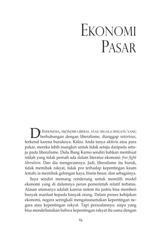 EKONOMI 
PASAR 
DI INDONESIA, EKONOMI LIBERAL ATAU SEGALA SESUATU YANG 
berhubungan dengan liberalisme, dianggap notorious, 
terkenal karena buruknya. Kalau Anda tanya aktivis atau para 
pakar, mereka lebih mungkin untuk tidak setuju daripada setu-ju 
pada liberalisme. Dulu Bung Karno sendiri bahkan membuat 
istilah yang tidak pernah ada dalam literatur ekonomi: free fight 
liberalism. Dan dia mengecamnya. Jadi, liberalisme itu buruk, 
tidak memihak rakyat, tidak pro terhadap kepentingan kaum 
lemah; ia memihak golongan kaya, bisnis besar, dan sebagainya. 
Saya sendiri memang cenderung untuk memilih model 
ekonomi yang di dalamnya peran pemerintah relatif terbatas. 
Alasan utamanya adalah karena sistem itu justru bisa memberi 
banyak manfaat kepada banyak orang. Dalam proses kebijakan 
ekonomi, negara seringkali mengatasnamakan kepentingan ne-gara 
atau kepentingan rakyat. Tapi persoalannya: siapa yang 
bisa mendefinisikan bahwa kepentingan rakyat itu sama dengan 
69 
 