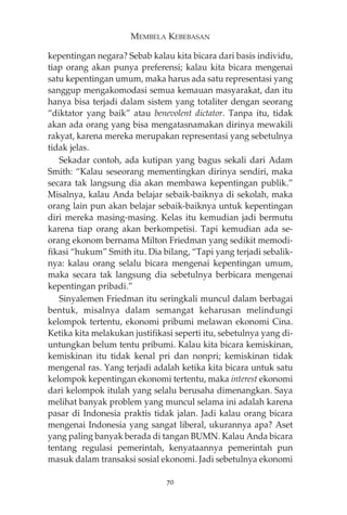MEMBELA KEBEBASAN 
kepentingan negara? Sebab kalau kita bicara dari basis individu, 
tiap orang akan punya preferensi; kalau kita bicara mengenai 
satu kepentingan umum, maka harus ada satu representasi yang 
sanggup mengakomodasi semua kemauan masyarakat, dan itu 
hanya bisa terjadi dalam sistem yang totaliter dengan seorang 
“diktator yang baik” atau benevolent dictator. Tanpa itu, tidak 
akan ada orang yang bisa mengatasnamakan dirinya mewakili 
rakyat, karena mereka merupakan representasi yang sebetulnya 
tidak jelas. 
Sekadar contoh, ada kutipan yang bagus sekali dari Adam 
Smith: “Kalau seseorang mementingkan dirinya sendiri, maka 
secara tak langsung dia akan membawa kepentingan publik.” 
Misalnya, kalau Anda belajar sebaik-baiknya di sekolah, maka 
orang lain pun akan belajar sebaik-baiknya untuk kepentingan 
diri mereka masing-masing. Kelas itu kemudian jadi bermutu 
karena tiap orang akan berkompetisi. Tapi kemudian ada se-orang 
ekonom bernama Milton Friedman yang sedikit memodi-fikasi 
“hukum” Smith itu. Dia bilang, “Tapi yang terjadi sebalik-nya: 
kalau orang selalu bicara mengenai kepentingan umum, 
maka secara tak langsung dia sebetulnya berbicara mengenai 
kepentingan pribadi.” 
Sinyalemen Friedman itu seringkali muncul dalam berbagai 
bentuk, misalnya dalam semangat keharusan melindungi 
kelompok tertentu, ekonomi pribumi melawan ekonomi Cina. 
Ketika kita melakukan justifikasi seperti itu, sebetulnya yang di-untungkan 
belum tentu pribumi. Kalau kita bicara kemiskinan, 
kemiskinan itu tidak kenal pri dan nonpri; kemiskinan tidak 
mengenal ras. Yang terjadi adalah ketika kita bicara untuk satu 
kelompok kepentingan ekonomi tertentu, maka interest ekonomi 
dari kelompok itulah yang selalu berusaha dimenangkan. Saya 
melihat banyak problem yang muncul selama ini adalah karena 
pasar di Indonesia praktis tidak jalan. Jadi kalau orang bicara 
mengenai Indonesia yang sangat liberal, ukurannya apa? Aset 
yang paling banyak berada di tangan BUMN. Kalau Anda bicara 
tentang regulasi pemerintah, kenyataannya pemerintah pun 
masuk dalam transaksi sosial ekonomi. Jadi sebetulnya ekonomi 
70 
 