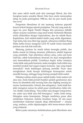 EKONOMI PASAR 
kita sama sekali masih jauh dari semangat liberal, dan kita 
harapkan justru semakin liberal. Kita baru mulai menerapkan 
tahap itu pada pertengahan 1980-an, dan itu pun masih pada 
fase awal. 
Pengertian liberalisme di sini memang terkesan pejoratif 
karena terkait dengan sejarah penjajahan. Tak ada yang aneh de-ngan 
ini, para Bapak Pendiri Bangsa kita semuanya dididik 
dalam suasana sosialisme yang amat kental. Kolonialis Belanda 
selalu diidentikan dengan imperialisme, dan itu adalah Barat, 
Kapitalisme. Jadi simbol-simbol itulah yang selalu digemakan. 
Tapi kalau kita mau lihat lagi sejarah, sebenarnya bahkan Bung 
Hatta ketika bicara mengenai UUD 45 sudah mulai menyebut 
jaminan atas hak-hak individu. 
Memang, jaminan itu masih dalam kerangka politik, dan 
ketika masuk ke bidang ekonomi, pilihannya adalah koperasi 
yang sosialistik. Tapi sebetulnya idenya sama, yaitu soal basis 
individu, sebab kemerdekaan ekonomi itu akan menghasilkan 
satu kemerdekaan politik. Contohnya begini: kalau misalnya 
Anda tidak suka pada komunis, maka mungkin Anda tidak mau 
membeli produk dari negara-negara komunis. Apa yang terjadi 
kemudian? Anda kehilangan peluang memilih. Pasar akan 
menghukum Anda berupa kehilangan kesempatan untuk 
memilih barang, sehingga harga barang menjadi lebih mahal. 
Hebatnya dalam sistem pasar adalah ketika Anda makan roti 
atau nasi, Anda tidak pernah berpikir apakah gandumnya atau 
beras itu ditumbuk oleh seorang fasis atau digiling seorang ko-munis, 
fundamentalis, Yahudi, dan sebagainya. Anda tidak ber-pikir 
mengenai semua itu sebab pasar membuatnya tidak rele-van. 
Ketika Anda bilang, “Saya tidak suka dengan orang komu-nis, 
maka saya tidak mau beli barangnya.” maka Anda meng-hilangkan 
suatu kesempatan. Dengan sendirinya pasar akan 
melakukan hukuman melalui kenaikan harga. Di sini pasar 
memberikan hukuman kepada sikap diskriminatif – sesuatu 
yang, anehnya, selalu diperjuangkan oleh teman-teman aktivis 
yang antipasar. 
Bahwa pada umumnya ketidaksukaan pada liberalisme atau 
71 
 