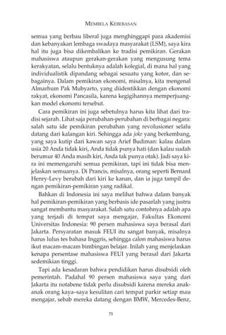 MEMBELA KEBEBASAN 
semua yang berbau liberal juga menghinggapi para akademisi 
dan kebanyakan lembaga swadaya masyarakat (LSM), saya kira 
hal itu juga bisa dikembalikan ke tradisi pemikiran. Gerakan 
mahasiswa ataupun gerakan-gerakan yang mengusung tema 
kerakyatan, selalu bentuknya adalah kolegial, di mana hal yang 
individualistik dipandang sebagai sesuatu yang kotor, dan se-bagainya. 
Dalam pemikiran ekonomi, misalnya, kita mengenal 
Almarhum Pak Mubyarto, yang diidentikkan dengan ekonomi 
rakyat, ekonomi Pancasila, karena kegigihannya memperjuang-kan 
model ekonomi tersebut. 
Cara pemikiran ini juga sebetulnya harus kita lihat dari tra-disi 
sejarah. Lihat saja perubahan-perubahan di berbagai negara: 
salah satu ide pemikiran perubahan yang revolusioner selalu 
datang dari kalangan kiri. Sehingga ada joke yang berkembang, 
yang saya kutip dari kawan saya Arief Budiman: kalau dalam 
usia 20 Anda tidak kiri, Anda tidak punya hati (dan kalau sudah 
berumur 40 Anda masih kiri, Anda tak punya otak). Jadi saya ki-ra 
ini memengaruhi semua pemikiran, tapi ini tidak bisa men-jelaskan 
semuanya. Di Prancis, misalnya, orang seperti Bernard 
Henry-Levy berubah dari kiri ke kanan, dan ia juga tampil de-ngan 
pemikiran-pemikiran yang radikal. 
Bahkan di Indonesia ini saya melihat bahwa dalam banyak 
hal pemikiran-pemikiran yang berbasis ide pasarlah yang justru 
sangat membantu masyarakat. Salah satu contohnya adalah apa 
yang terjadi di tempat saya mengajar, Fakultas Ekonomi 
Universitas Indonesia: 90 persen mahasiswa saya berasal dari 
Jakarta. Persyaratan masuk FEUI itu sangat banyak, misalnya 
harus lulus tes bahasa Inggris, sehingga calon mahasiswa harus 
ikut macam-macam bimbingan belajar. Inilah yang menjelaskan 
kenapa persentase mahasiswa FEUI yang berasal dari Jakarta 
sedemikian tinggi. 
Tapi ada kesadaran bahwa pendidikan harus disubsidi oleh 
pemerintah. Padahal 90 persen mahasiswa saya yang dari 
Jakarta itu notabene tidak perlu disubsidi karena mereka anak-anak 
orang kaya—saya kesulitan cari tempat parkir setiap mau 
mengajar, sebab mereka datang dengan BMW, Mercedes-Benz, 
72 
 