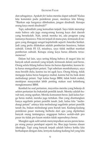 EKONOMI PASAR 
dan sebagainya. Apakah fair kalau mereka dapat subsidi? Kalau 
kita konsisten pada pemikiran pasar, mestinya kita bilang: 
“Biarkan saja harganya dibebaskan, jangan disubsidi. Kenapa 
orang kaya mesti disubsidi?” 
Tapi, subsidilah yang kemudian terjadi. Saya tidak menutup 
mata bahwa ada juga orang-orang kurang kaya dari daerah 
yang bersekolah. Nah, untuk mereka ini, ada program yang 
namanya beasiswa. Pola ini terjadi di mana pun, termasuk di ne-gara 
yang dianggap sangat kapitalistik seperti Amerika Serikat. 
Jadi yang perlu dilakukan adalah pemberian beasiswa, bukan 
subsidi. Untuk FE UI, misalnya, saya tidak melihat manfaat 
pemberian subsidi. Kenapa orang kaya harus dibantu terus-menerus? 
Dalam hal lain, saya sering bilang bahwa di negeri kita ini 
banyak sekali anomali yang terjadi, termasuk dalam soal beras. 
Orang selalu bilang bahwa beras itu harus diproteksi, karena ki-ta 
harus mengasihani petani. Tapi sebelum membahasnya, saya 
mau beralih dulu, karena isu ini agak lucu. Orang bilang, tidak 
mengapa kalau beras harganya mahal, karena hal itu baik demi 
melindungi petani. Tapi kalau harga BBM, tidak boleh mahal, 
meskipun masyarakat lebih penting makan nasi ketimbang 
mengkonsumsi BBM. 
Kembali ke soal pertanian, mayoritas mereka yang bekerja di 
sektor pertanian itu bukanlah pemilik tanah. Mereka adalah bu-ruh 
tani, orang upahan. Mereka konsumen beras. Jadi kalau har-ga 
beras mahal, mereka juga tertekan. Dan yang diuntungkan 
hanya segelintir petani pemilik tanah. Jadi, kalau kita “melin-dungi 
petani” artinya kita melindungi segelintir petani pemilik 
tanah itu, bukan melindungi para buruh tani. Kadang-kadang 
pemikiran pasar memang berbeda dari apa yang dipikirkan 
banyak orang tentangnya; anggapan bahwa seolah-olah pro 
pasar itu tidak pro kaum miskin tidak sepenuhnya benar. 
Mungkin agak sulit untuk menyimpulkan secara persis kena-pa 
orang punya pendapat seperti itu. Bisa juga karena alasan 
ideologis. Tapi yang banyak terjadi adalah bahwa ketika kita 
berhadapan dengan data, ternyata kadang-kadang hal yang kita 
73 
 
