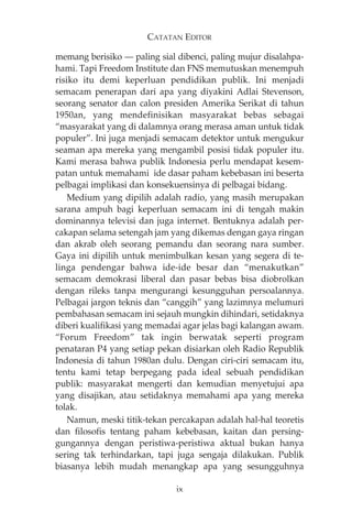 CATATAN EDITOR 
memang berisiko – paling sial dibenci, paling mujur disalahpa-hami. 
Tapi Freedom Institute dan FNS memutuskan menempuh 
risiko itu demi keperluan pendidikan publik. Ini menjadi 
semacam penerapan dari apa yang diyakini Adlai Stevenson, 
seorang senator dan calon presiden Amerika Serikat di tahun 
1950an, yang mendefinisikan masyarakat bebas sebagai 
“masyarakat yang di dalamnya orang merasa aman untuk tidak 
populer”. Ini juga menjadi semacam detektor untuk mengukur 
seaman apa mereka yang mengambil posisi tidak populer itu. 
Kami merasa bahwa publik Indonesia perlu mendapat kesem-patan 
untuk memahami ide dasar paham kebebasan ini beserta 
pelbagai implikasi dan konsekuensinya di pelbagai bidang. 
Medium yang dipilih adalah radio, yang masih merupakan 
sarana ampuh bagi keperluan semacam ini di tengah makin 
dominannya televisi dan juga internet. Bentuknya adalah per-cakapan 
selama setengah jam yang dikemas dengan gaya ringan 
dan akrab oleh seorang pemandu dan seorang nara sumber. 
Gaya ini dipilih untuk menimbulkan kesan yang segera di te-linga 
pendengar bahwa ide-ide besar dan “menakutkan” 
semacam demokrasi liberal dan pasar bebas bisa diobrolkan 
dengan rileks tanpa mengurangi kesungguhan persoalannya. 
Pelbagai jargon teknis dan “canggih” yang lazimnya melumuri 
pembahasan semacam ini sejauh mungkin dihindari, setidaknya 
diberi kualifikasi yang memadai agar jelas bagi kalangan awam. 
“Forum Freedom” tak ingin berwatak seperti program 
penataran P4 yang setiap pekan disiarkan oleh Radio Republik 
Indonesia di tahun 1980an dulu. Dengan ciri-ciri semacam itu, 
tentu kami tetap berpegang pada ideal sebuah pendidikan 
publik: masyarakat mengerti dan kemudian menyetujui apa 
yang disajikan, atau setidaknya memahami apa yang mereka 
tolak. 
Namun, meski titik-tekan percakapan adalah hal-hal teoretis 
dan filosofis tentang paham kebebasan, kaitan dan persing-gungannya 
dengan peristiwa-peristiwa aktual bukan hanya 
sering tak terhindarkan, tapi juga sengaja dilakukan. Publik 
biasanya lebih mudah menangkap apa yang sesungguhnya 
ix 
 