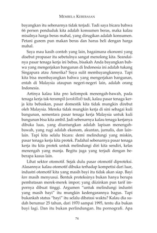 MEMBELA KEBEBASAN 
bayangkan itu sebenarnya tidak terjadi. Tadi saya bicara bahwa 
66 persen penduduk kita adalah konsumen beras, maka kalau 
misalnya harga beras mahal, yang dirugikan adalah konsumen. 
Petani gurem pun makan beras dan harus beli dengan harga 
mahal. 
Saya mau kasih contoh yang lain, bagaimana ekonomi yang 
disebut propasar itu sebetulnya sangat menolong kita. Seandai-nya 
pasar tenaga kerja ini bebas, bisakah Anda bayangkan bah-wa 
yang mengerjakan bangunan di Indonesia ini adalah tukang 
Singapura atau Amerika? Saya sulit membayangkannya. Tapi 
kita bisa membayangkan bahwa yang mengerjakan bangunan, 
entah di Malaysia ataupun negeri-negeri lain, adalah orang 
Indonesia. 
Artinya kalau kita pro kelompok menengah-bawah, pada 
tenaga kerja tak-terampil (unskilled) tadi, kalau pasar tenaga ker-ja 
kita bebaskan, pasar domestik kita tidak mungkin direbut 
oleh Malaysia. Mereka tidak mungkin kerja di sini sebagai kuli 
bangunan, sementara pasar tenaga kerja Malaysia untuk kuli 
bangunan bisa kita ambil. Jadi sebenarnya kalau tenaga kerjanya 
dibuka luas, yang diuntungkan adalah lapisan menengah-bawah, 
yang rugi adalah ekonom, akuntan, jurnalis, dan lain-lain. 
Tapi kita selalu bicara: demi melindungi yang miskin, 
pasar tenaga kerja kita protek. Padahal sebenarnya pasar tenaga 
kerja itu kita protek untuk melindungi diri kita sendiri, kelas 
menengah yang manja. Begitu juga yang terjadi dengan be-berapa 
kasus lain. 
Lihat sektor otomotif. Sejak dulu pasar otomotif diproteksi. 
Alasannya: kalau otomotif dibuka terhadap kompetisi dari luar, 
industri otomotif kita yang masih bayi itu tidak akan siap. Bayi 
kan masih menyusui. Bentuk proteksinya bukan hanya berupa 
pembatasan merek-merek impor; yang diizinkan pun tarif im-pornya 
dibuat tinggi. Argumen “untuk melindungi industri 
yang masih bayi” itu mungkin kedengarannya bagus. Tapi 
bukankah status “bayi” itu selalu dibatasi waktu? Kalau dia su-dah 
berumur 25 tahun, dari 1970 sampai 1995, tentu dia bukan 
bayi lagi. Dan itu bukan perlindungan. Itu pornografi. Apa 
74 
 