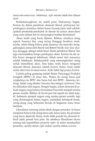 MEMBELA KEBEBASAN 
sama-rata-sama-rasa. Akibatnya, right mereka tidak bisa dibuat 
equal. 
Ketidakmungkinan itu sudah pasti. Hukumnya begitu. 
Karena itu dalam pemikiran ekonomi liberal, pertanyaan ter-pentingnya— 
misalnya dalam kasus busung lapar tadi—adalah: 
apakah penduduk-penduduk di daerah itu punya akses-akses 
yang sama (dalam hal ini menyangkut fasilitas kesehatan)? 
Akses itulah yang harus dijamin. Bahkan, misalnya orang 
seperti Amartya Sen, yang sering dianggap beraliran struk-turalis, 
selalu bilang bahwa pada dasarnya dia mencoba meng-gabungkan 
antara John Rawls dan Robert Nozik—dan dua-dua-nya 
dianggap sebagai tokoh besar dalam pemikiran liberal. Sen 
juga menunjukkan betapa pentingnya akses. Karena itu dia se-lalu 
bicara mengenai kebebasan. Sebab esensi dari semuanya 
adalah kebebasan. Kebebasanlah yang memungkinkan orang 
untuk memelihara akses. Dan kalau Anda bicara mengenai 
ekonomi liberal, dasarnya adalah freedom. Kalau Anda sudah 
mulai intervensi di mana-mana, Anda tidak lagi punya freedom. 
Contoh paling gampang adalah Badan Penyangga Produksi 
Cengkeh (BPPC) di masa lalu. Waktu itu orang harus jual 
cengkehnya ke BPPC dan harus beli dari BPPC. Aksesnya ter-tutup. 
Inilah yang disebut Amartya Sen sebagai entitlement. Dan 
itu dilakukan oleh negara. Dengan begitu, sistem ekonomi di se-buah 
negara yang katanya berasaskan Pancasila menjadi seratus 
persen sosialis. Bahkan di Soviet pun hal seperti itu tidak terja-di. 
Indonesia menjadi negara yang seratus persen sosialis, tapi 
yang diuntungkan bukan negara, melainkan kelompok bisnis, 
orang-orang yang kebetulan berada di lingkaran nama besar 
Soeharto. 
Liberalisme memang selalu sibuk dengan prosedur. Ia harus 
menjamin bahwa hak orang harus ada, harus sama. Itu prosedur 
yang harus dipenuhi. Kalau Anda tidak penuhi itu, ekonomi li-beral 
tidak pernah bisa jalan. Itu sebabnya liberalisme bicara 
tentang hak kepemilikan (property right). Ia selalu menekankan 
prosedur, equality dalam right, bukan equality dalam outcome. 
76 
 