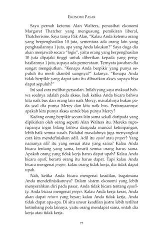 EKONOMI PASAR 
Saya pernah ketemu Alan Walters, penasihat ekonomi 
Margaret Thatcher yang mengusung pemikiran liberal, 
Thatcherisme. Saya tanya Pak Alan, “Kalau Anda ketemu orang 
yang berpenghasilan 10 juta, sementara ada orang lain yang 
penghasilannya 1 juta, apa yang Anda lakukan?” Saya duga dia 
akan menjawab secara “logis”, yaitu orang yang berpenghasilan 
10 juta dipajaki tinggi untuk diberikan kepada yang peng-hasilannya 
1 juta, supaya ada pemerataan. Ternyata jawaban dia 
sangat mengejutkan. “Kenapa Anda berpikir yang punya se-puluh 
itu mesti diambil uangnya?” katanya. “Kenapa Anda 
tidak berpikir yang dapat satu itu dibuatkan akses supaya bisa 
dapat sepuluh?” 
Ini soal cara melihat persoalan. Inilah yang saya maksud bah-wa 
soalnya adalah pada akses. Jadi ketika Anda bicara bahwa 
kita naik bus dan orang lain naik Mercy, masalahnya bukan pa-da 
soal dia punya Mercy dan kita naik bus. Pertanyaannya: 
apakah kita punya akses untuk bisa punya Mercy? 
Kadang orang berpikir secara lain sama sekali daripada yang 
dipikirkan oleh orang seperti Alan Walters itu. Mereka rupa-rupanya 
ingin bilang bahwa daripada muncul ketimpangan, 
lebih baik semua susah. Padahal masalahnya juga menyangkut 
cara kita mendefinisikan adil. Adil itu equal atau proper? Yang 
namanya adil itu yang sesuai atau yang sama? Kalau Anda 
bicara tentang yang sama, berarti semua orang harus sama. 
Apakah orang yang tidak kerja harus dapat upah? Kalau Anda 
bicara equal, berarti orang itu harus dapat. Tapi kalau Anda 
bicara mengenai proper, kalau orang tidak kerja, dia tidak dapat 
upah. 
Nah, ketika Anda bicara mengenai keadilan, bagaimana 
Anda mendefinisikannya? Dalam sistem ekonomi yang lebih 
menyerahkan diri pada pasar, Anda tidak bicara tentang equali-ty. 
Anda bicara mengenai proper. Kalau Anda kerja keras, Anda 
akan dapat return yang besar; kalau Anda tidak kerja, Anda 
tidak dapat apa-apa. Di situ unsur keadilan justru lebih terlihat 
ketimbang pola lainnya, yaitu orang mendapat sama, entah dia 
kerja atau tidak kerja. 
77 
 