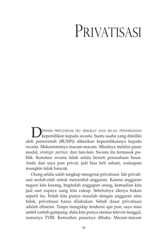 PRIVATISASI 
DEFINISI PRIVATISASI ITU SINGKAT DAN JELAS: PENYERAHAN 
kepemilikan kepada swasta. Suatu usaha yang dimiliki 
oleh pemerintah (BUMN) diberikan kepemilikannya kepada 
swasta. Mekanismenya macam-macam. Misalnya melalui pasar 
modal, strategic partner, dan lain-lain. Swasta itu termasuk pu-blik. 
Konotasi swasta tidak selalu berarti perusahaan besar. 
Anda dan saya pun privat, jadi bisa beli saham, walaupun 
mungkin tidak banyak. 
Orang selalu salah tangkap mengenai privatisasi. Ide privati-sasi 
seolah-olah untuk menambal anggaran. Karena anggaran 
negara kita kurang, begitulah anggapan orang, kemudian kita 
jual aset supaya uang kita cukup. Sebetulnya idenya bukan 
seperti itu. Entah kita punya masalah dengan anggaran atau 
tidak, privatisasi harus dilakukan. Sebab dasar privatisasi 
adalah efisiensi. Tanpa mengidap tendensi apa pun, saya mau 
ambil contoh gampang: dulu kita punya stasiun televisi tunggal, 
namanya TVRI. Kemudian pasarnya dibuka. Macam-macam 
79 
 