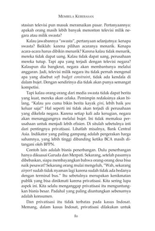 MEMBELA KEBEBASAN 
stasiun televisi pun masuk meramaikan pasar. Pertanyaannya: 
apakah orang masih lebih banyak menonton televisi milik ne-gara 
atau milik swasta? 
Kalau jawabannya “swasta”, pertanyaan selanjutnya: kenapa 
swasta? Baiklah: karena pilihan acaranya menarik. Kenapa 
acara-acara harus dibikin menarik? Karena kalau tidak menarik, 
mereka tidak dapat uang. Kalau tidak dapat uang, perusahaan 
mereka tutup. Tapi apa yang terjadi dengan televisi negara? 
Kalaupun dia bangkrut, negara akan membantunya melalui 
anggaran. Jadi, televisi milik negara itu tidak pernah mengenal 
apa yang disebut soft budget constraint, tidak ada kendala di 
dalam bujet. Dengan sendirinya dia tidak akan punya semangat 
kompetisi. 
Tapi kalau orang-orang dari media swasta tidak dapat berita 
yang kuat, mereka akan celaka. Pemimpin redaksinya akan bi-lang, 
“Kalau you cuma bikin berita kayak gini, lebih baik you 
keluar saja!” Hal seperti ini tidak akan terjadi di perusahaan 
yang dikelola negara. Karena setiap kali ada kerugian, negara 
akan menanggungnya melalui bujet. Ini tidak memaksa per-usahaan 
untuk menjadi lebih efisien. Di situlah sebetulnya inti 
dari pentingnya privatisasi. Lihatlah misalnya, Bank Central 
Asia. Indikator yang paling gampang adalah pergerakan harga 
sahamnya, yang lebih tinggi dibanding ketika BCA masih di-tangani 
oleh BPPN. 
Contoh lain adalah bisnis penerbangan. Dulu penerbangan 
hanya dikuasai Garuda dan Merpati. Sekarang, setelah pasarnya 
dibebaskan, siapa membayangkan bahwa orang-orang desa bisa 
naik pesawat? Sekarang orang mulai mengeluh, ”Wah, sekarang 
airport sudah tidak nyaman lagi karena sudah tidak ada bedanya 
dengan terminal bus.” Itu sebetulnya merupakan kenikmatan 
publik yang bisa dinikmati karena privatisasi. Kita sering lupa 
aspek ini. Kita selalu menganggap privatisasi itu menguntung-kan 
bisnis besar. Padahal yang paling diuntungkan sebenarnya 
adalah konsumen. 
Dan privatisasi itu tidak terbatas pada kasus Indosat. 
Memang, dalam kasus Indosat, privatisasi dilakukan untuk 
80 
 