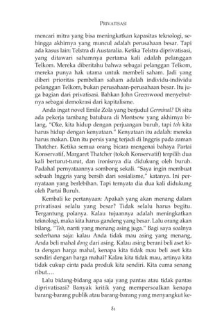 PRIVATISASI 
mencari mitra yang bisa meningkatkan kapasitas teknologi, se-hingga 
akhirnya yang muncul adalah perusahaan besar. Tapi 
ada kasus lain: Telstra di Austaralia. Ketika Telstra diprivatisasi, 
yang ditawari sahamnya pertama kali adalah pelanggan 
Telkom. Mereka diberitahu bahwa sebagai pelanggan Telkom, 
mereka punya hak utama untuk membeli saham. Jadi yang 
diberi prioritas pembelian saham adalah individu-individu 
pelanggan Telkom, bukan perusahaan-perusahaan besar. Itu ju-ga 
bagian dari privatisasi. Bahkan John Greenwood menyebut-nya 
sebagai demokrasi dari kapitalisme. 
Anda ingat novel Emile Zola yang berjudul Germinal? Di situ 
ada pekerja tambang batubara di Montsow yang akhirnya bi-lang, 
“Oke, kita hidup dengan perjuangan buruh, tapi toh kita 
harus hidup dengan kenyataan.” Kenyataan itu adalah: mereka 
harus makan. Dan itu persis yang terjadi di Inggris pada zaman 
Thatcher. Ketika semua orang bicara mengenai bahaya Partai 
Konservatif, Margaret Thatcher (tokoh Konservatif) terpilih dua 
kali berturut-turut, dan ironisnya dia didukung oleh buruh. 
Padahal pernyataannya sombong sekali. “Saya ingin membuat 
sebuah Inggris yang bersih dari sosialisme,” katanya. Ini per-nyataan 
yang berlebihan. Tapi ternyata dia dua kali didukung 
oleh Partai Buruh. 
Kembali ke pertanyaan: Apakah yang akan menang dalam 
privatisasi selalu yang besar? Tidak selalu harus begitu. 
Tergantung polanya. Kalau tujuannya adalah meningkatkan 
teknologi, maka kita harus gandeng yang besar. Lalu orang akan 
bilang, “Toh, nanti yang menang asing juga.” Bagi saya soalnya 
sederhana saja: kalau Anda tidak mau asing yang menang, 
Anda beli mahal dong dari asing. Kalau asing berani beli aset ki-ta 
dengan harga mahal, kenapa kita tidak mau beli aset kita 
sendiri dengan harga mahal? Kalau kita tidak mau, artinya kita 
tidak cukup cinta pada produk kita sendiri. Kita cuma senang 
ribut…. 
Lalu bidang-bidang apa saja yang pantas atau tidak pantas 
diprivatisasi? Banyak kritik yang mempersoalkan kenapa 
barang-barang publik atau barang-barang yang menyangkut ke- 
81 
 