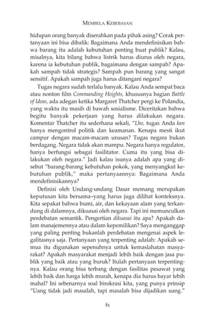 MEMBELA KEBEBASAN 
hidupan orang banyak diserahkan pada pihak asing? Corak per-tanyaan 
ini bisa dibalik: Bagaimana Anda mendefinisikan bah-wa 
barang itu adalah kebutuhan penting buat publik? Kalau, 
misalnya, kita bilang bahwa listrik harus diurus oleh negara, 
karena ia kebutuhan publik, bagaimana dengan sampah? Apa-kah 
sampah tidak strategis? Sampah pun barang yang sangat 
sensitif. Apakah sampah juga harus ditangani negara? 
Tugas negara sudah terlalu banyak. Kalau Anda sempat baca 
atau nonton film Commanding Heights, khususnya bagian Battle 
of Ideas, ada adegan ketika Margaret Thatcher pergi ke Polandia, 
yang waktu itu masih di bawah sosialisme. Diceritakan bahwa 
begitu banyak pekerjaan yang harus dilakukan negara. 
Komentar Thatcher itu sederhana sekali, “Lho, tugas Anda kan 
hanya mengontrol politik dan keamanan. Kenapa mesti ikut 
campur dengan macam-macam urusan? Tugas negara bukan 
berdagang. Negara tidak akan mampu. Negara hanya regulator, 
hanya berfungsi sebagai fasilitator. Cuma itu yang bisa di-lakukan 
oleh negara.” Jadi kalau isunya adalah apa yang di-sebut 
“barang-barang kebutuhan pokok, yang menyangkut ke-butuhan 
publik,” maka pertanyaannya: Bagaimana Anda 
mendefinisikannya? 
Definisi oleh Undang-undang Dasar memang merupakan 
keputusan kita bersama—yang harus juga dilihat konteksnya. 
Kita sepakat bahwa bumi, air, dan kekayaan alam yang terkan-dung 
di dalamnya, dikuasai oleh negara. Tapi ini memunculkan 
perdebatan semantik. Pengertian dikuasai itu apa? Apakah da-lam 
manajemennya atau dalam kepemilikan? Saya menganggap 
yang paling penting bukanlah perdebatan mengenai aspek le-galitasnya 
saja. Pertanyaan yang terpenting adalah: Apakah se-mua 
itu digunakan sepenuhnya untuk kemaslahatan masya-rakat? 
Apakah masyarakat menjadi lebih baik dengan jasa pu-blik 
yang baik atau yang buruk? Itulah pertanyaan terpenting-nya. 
Kalau orang bisa terbang dengan fasilitas pesawat yang 
lebih baik dan harga lebih murah, kenapa dia harus bayar lebih 
mahal? Ini sebenarnya soal birokrasi kita, yang punya prinsip 
“Uang tidak jadi masalah, tapi masalah bisa dijadikan uang.” 
82 
 