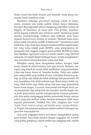 PRIVATISASI 
Kalau Anda bisa bikin sesuatu jadi masalah, Anda punya ke-kuatan 
untuk membuat uang. 
Resistensi terhadap privatisasi memang marak di mana-mana, 
terutama dari partai politik, bukan hanya Indonesia. 
Kenapa? Bayangkanlah situasi menjelang pemilihan umum—di 
Inggris, di Indonesia, di mana pun. Para politisi, misalnya, 
minta kepada Citibank atau Unilever untuk membiayai partai 
mereka masing-masing. Unilever atau Citibank akan tanya 
kepada markas besar mereka di London, “Bisakah kami mem-biayai 
salah satu partai politik di Indonesia?” Jawabannya pasti 
tidak bisa. Tapi Anda bisa dengan mudah membayangkan kalau 
hal yang sama terjadi pada BUMN, yang pimpinannya di-pengaruhi 
oleh anggota-anggota partai politik. BUMN itu tentu 
bisa dijadikan sapi perah (cash cow) untuk sumber uang. Dan hal 
semacam ini terjadi dalam berbagai kasus. Untuk menghindari-nya, 
privatisasi merupakan jalan yang amat baik. 
Mungkin orang akan mengatakan bahwa korupsi tidak 
hanya terjadi di pemerintahan, tapi juga swasta. Bedanya: ko-rupsi 
yang terjadi di swasta tidak melibatkan uang pemerintah. 
Lihat saja kasus Enron di Amerika Serikat. Tidak ada sedikit 
pun uang publik yang terlibat di sana. Jadi kalau Enron mau tu-tup, 
ya tutup saja, sebab dia tidak ditalangi oleh pemerintah. Di 
sini masalahnya kita tidak terbiasa rugi. Bisnis hanya boleh un-tung, 
tidak boleh rugi. Maka setiap kali mau rugi, pemerintah 
harus turun tangan. Lucunya, masyarakat kita begitu benci pa-da 
pemerintah, tapi setiap kali ada masalah, mereka begitu cin-ta 
pada pemerintah; mereka mengharapkan bantuan pemerin-tah. 
Kita selalu menganggap bahwa pemerintah korup, namun 
solusi yang kita berikan selalu: berikan kekuasaan lebih besar 
kepada pemerintah. Padahal kita tahu adagium dari Lord 
Acton: Power tends to corrupt, and absolute power corrupts absolute-ly. 
Terjadi inkonsistensi paripurna dalam melihat hubungan ne-gara 
dan masyarakat ini. 
Ada pula anggapan bahwa privatisasi memperlebar jurang 
kaya-miskin. Saya tidak sepakat dengan anggapan ini. Contoh 
yang paling gampang, seperti sudah saya singgung tadi, adalah 
83 
 