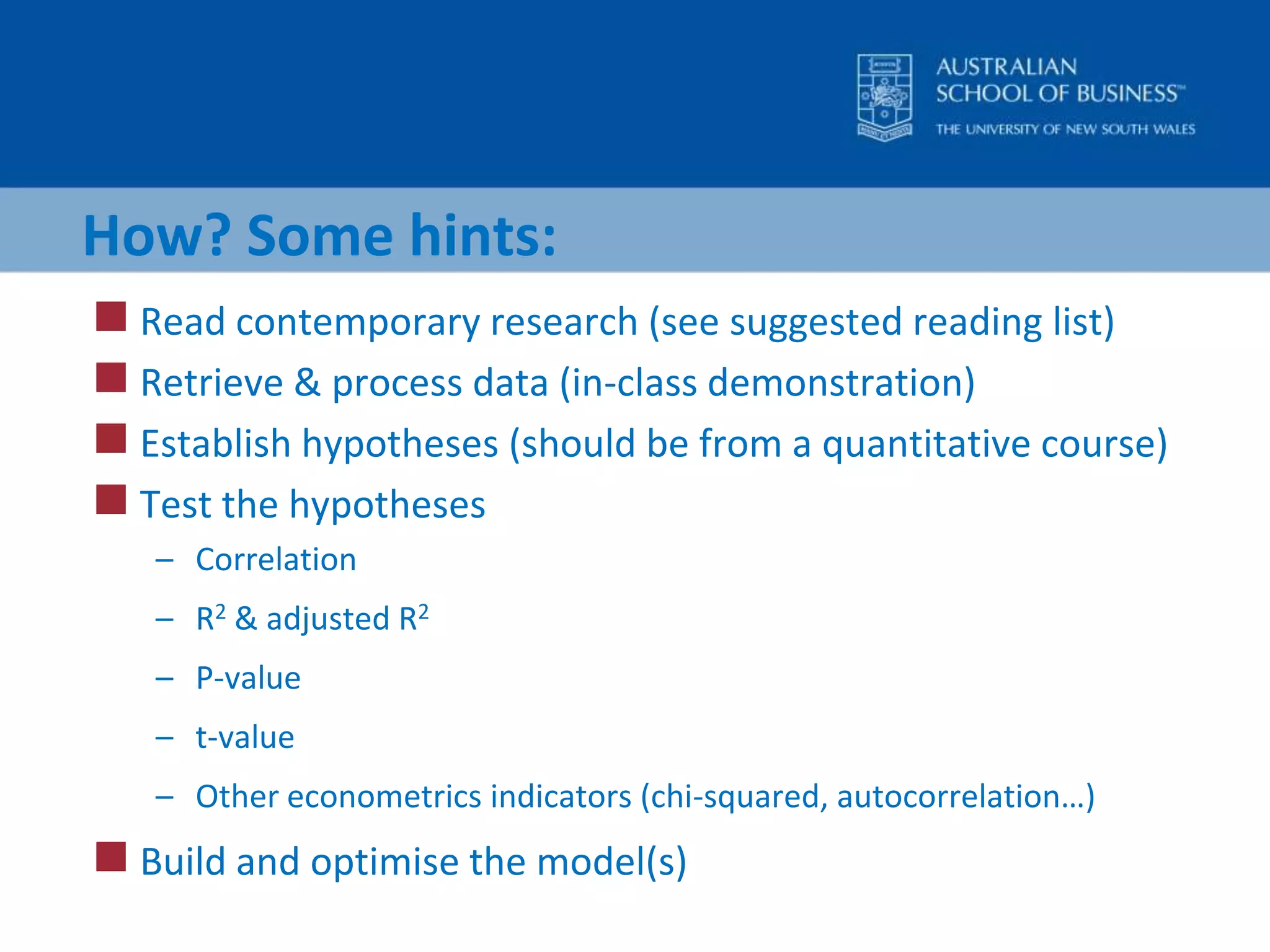 How? Some hints:Read contemporary research (see suggested reading list)Retrieve & process data (in-class demonstration)Establish hypotheses (should be from a quantitative course)Test the hypothesesCorrelationR2 & adjusted R2P-valuet-valueOther econometrics indicators (chi2, autocorrelation…)Build and optimise the model(s)